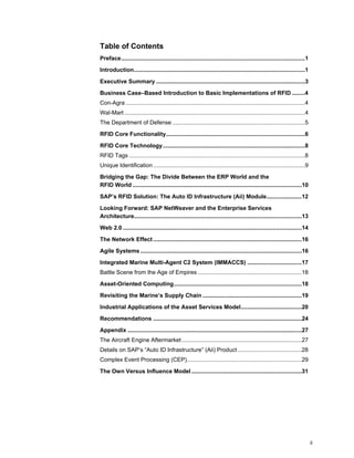 ii
Table of Contents
Preface...................................................................................................................1
Introduction...........................................................................................................1
Executive Summary .............................................................................................3
Business Case–Based Introduction to Basic Implementations of RFID ........4
Con-Agra ................................................................................................................4
Wal-Mart .................................................................................................................4
The Department of Defense ...................................................................................5
RFID Core Functionality.......................................................................................6
RFID Core Technology.........................................................................................8
RFID Tags ..............................................................................................................8
Unique Identification ...............................................................................................9
Bridging the Gap: The Divide Between the ERP World and the
RFID World ..........................................................................................................10
SAP’s RFID Solution: The Auto ID Infrastructure (Aii) Module......................12
Looking Forward: SAP NetWeaver and the Enterprise Services
Architecture.........................................................................................................13
Web 2.0 ................................................................................................................14
The Network Effect .............................................................................................16
Agile Systems .....................................................................................................16
Integrated Marine Multi-Agent C2 System (IMMACCS) ..................................17
Battle Scene from the Age of Empires .................................................................18
Asset-Oriented Computing................................................................................18
Revisiting the Marine’s Supply Chain ..............................................................19
Industrial Applications of the Asset Services Model......................................20
Recommendations .............................................................................................24
Appendix .............................................................................................................27
The Aircraft Engine Aftermarket ...........................................................................27
Details on SAP’s “Auto ID Infrastructure” (Aii) Product ........................................28
Complex Event Processing (CEP)........................................................................29
The Own Versus Influence Model .....................................................................31
 
