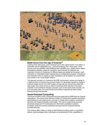18
Battle Scene from the Age of Empiresxx
Looking at the AoE game, each individual unit on the “game board” is an object. A
character has set capabilities (e.g., can build buildings, fish, chop wood, move
around, and has workflow rules it follows) and variables (e.g., health points, attack-
and-defend variables, speed of movement, and inventory of collected raw
materials). Dozens of characters of different types are guided by the gamer, each
character an instantiated object representing an independent program. Changes to
one character have no impact on other characters, yet all objects can interact with
one another in an “arms-length” fashion.
This general concept is in contrast to the ERP environment, where any change to
a data structure or process has a broad impact. If a developer wanted to change a
material master record in an ERP system so that just one record had a field that
was longer, they could not do so without impacting all the records in that table.
Likewise, if one wished to change a process, such as the sales order process, for
just one sales order, this could not be done without impacting all sales orders
flowing through that process.
Asset-Oriented Computing
The future of ERP is ESA, component services organized by BPM tools for diverse
applications. The future of the Internet is Web 2.0, cheap and valuable information,
personalized to user preferences, and even a mobile users’ location, provided on
demand and programmatically consumable. The cost of customizing business
processes drops and IT functionality and information available to workers
increases, both from internal enterprise services and from external Internet-
provided services.
The network effect relies on nodes of self-interest providing value in a symbiotic
fashion, best leveraged when individuals are empowered in their capabilities to
 