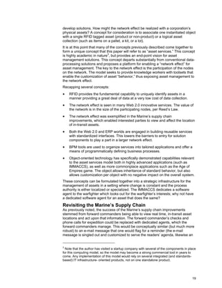 19
develop solutions. How might the network effect be realized with a corporation’s
physical assets? A concept for consideration is to associate one instantiated object
with a single RFID tagged asset (product or non-product) or a logical asset
collection (such as items on a pallet, a kit, or a lot).
It is at this point that many of the concepts previously described come together to
form a unique concept that this paper will refer to as “asset services.” This concept
is highly academic in nature3
, but provides an end-point vision for asset
management solutions. This concept departs substantially from conventional data-
processing solutions and proposes a platform for enabling a “network effect” for
asset management. The key to the network effect is the participation of the nodes
on the network. The model seeks to provide knowledge workers with toolsets that
enable the customization of asset “behavior,” thus exposing asset management to
the network effect.
Recapping several concepts:
• RFID provides the fundamental capability to uniquely identify assets in a
manner providing a great deal of data at a very low cost of data collection.
• The network effect is seen in many Web 2.0 innovative services. The value of
the network is in the size of the participating nodes, per Reed’s Law.
• The network effect was exemplified in the Marine’s supply chain
improvements, which enabled interested parties to view and affect the location
of in-transit assets.
• Both the Web 2.0 and ERP worlds are engaged in building reusable services
with standardized interfaces. This lowers the barriers to entry for solution
components to play a part in a larger network effect.
• BPM tools are used to organize services into tailored applications and offer a
means of programmatically defining business processes.
• Object-oriented technology has specifically demonstrated capabilities relevant
to the asset services model both in highly advanced applications (such as
IMMACCS), as well as more commonplace applications such as the Age of
Empires game. The object allows inheritance of standard behavior, but also
allows customization per object with no negative impact on the overall system.
These concepts can be formulated together into a strategic infrastructure for the
management of assets in a setting where change is constant and the process
authority is either localized or specialized. The IMMACCS dedicates a software
agent to the warfighter which looks out for the warfighter’s interests; why not have
a dedicated software agent for an asset that does the same?
Revisiting the Marine’s Supply Chain
As previously noted, the success of the Marine’s supply chain improvements
stemmed from forward commanders being able to view real time, in-transit asset
locations and act upon that information. The forward commander’s checks and
phone calls for expedition could be replaced with dedicated agents, which the
forward commanders manage. This would be conceptually similar (but much more
robust) to an e-mail message that one would flag for a reminder (the e-mail
message is singled out and customized to serve the readers’ agenda, likewise an
3
Note that the author has visited a startup company with several of the components in place
for this computing model, so the model may become a strong commercial tool in years to
come. Any implementation of this model would rely on several integrated (and standards-
based) IT infrastructure- oriented products, not on one standalone product.
 