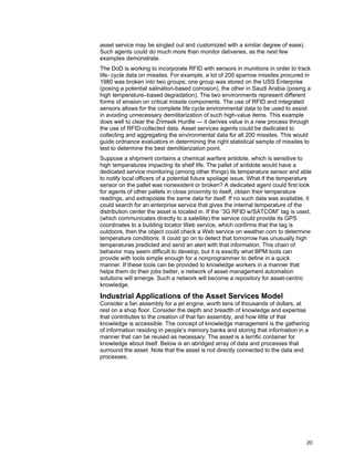 20
asset service may be singled out and customized with a similar degree of ease).
Such agents could do much more than monitor deliveries, as the next few
examples demonstrate.
The DoD is working to incorporate RFID with sensors in munitions in order to track
life- cycle data on missiles. For example, a lot of 200 sparrow missiles procured in
1980 was broken into two groups; one group was stored on the USS Enterprise
(posing a potential salination-based corrosion), the other in Saudi Arabia (posing a
high temperature–based degradation). The two environments represent different
forms of erosion on critical missile components. The use of RFID and integrated
sensors allows for the complete life cycle environmental data to be used to assist
in avoiding unnecessary demilitarization of such high-value items. This example
does well to clear the Zrimsek Hurdle — it derives value in a new process through
the use of RFID-collected data. Asset services agents could be dedicated to
collecting and aggregating the environmental data for all 200 missiles. This would
guide ordnance evaluators in determining the right statistical sample of missiles to
test to determine the best demilitarization point.
Suppose a shipment contains a chemical warfare antidote, which is sensitive to
high temperatures impacting its shelf life. The pallet of antidote would have a
dedicated service monitoring (among other things) its temperature sensor and able
to notify local officers of a potential future spoilage issue. What if the temperature
sensor on the pallet was nonexistent or broken? A dedicated agent could first look
for agents of other pallets in close proximity to itself, obtain their temperature
readings, and extrapolate the same data for itself. If no such data was available, it
could search for an enterprise service that gives the internal temperature of the
distribution center the asset is located in. If the “3G RFID w/SATCOM” tag is used,
(which communicates directly to a satellite) the service could provide its GPS
coordinates to a building locator Web service, which confirms that the tag is
outdoors, then the object could check a Web service on weather.com to determine
temperature conditions. It could go on to detect that tomorrow has unusually high
temperatures predicted and send an alert with that information. This chain of
behavior may seem difficult to develop, but it is exactly what BPM tools can
provide with tools simple enough for a nonprogrammer to define in a quick
manner. If these tools can be provided to knowledge workers in a manner that
helps them do their jobs better, a network of asset management automation
solutions will emerge. Such a network will become a repository for asset-centric
knowledge.
Industrial Applications of the Asset Services Model
Consider a fan assembly for a jet engine, worth tens of thousands of dollars, at
rest on a shop floor. Consider the depth and breadth of knowledge and expertise
that contributes to the creation of that fan assembly, and how little of that
knowledge is accessible. The concept of knowledge management is the gathering
of information residing in people’s memory banks and storing that information in a
manner that can be reused as necessary. The asset is a terrific container for
knowledge about itself. Below is an abridged array of data and processes that
surround the asset. Note that the asset is not directly connected to the data and
processes.
 