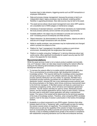 24
business logic to data streams, triggering events such as ERP transactions or
employee notifications.
• Data and process change management: because the process is tied to an
independent object, legacy processes may be allowed, enabling perfect
flexibility in upgrading processes. New data sources may be tied to the asset.
• The asset service allows robust asset management even when ERP systems
are unavailable due to WAN outages or maintenance outages.
• Inheritance of standard behavior: core ERP-driven standards are implemented;
the local process authority cannot override core process requirements.
• Scalable platform: the object may be extended to provide and consume an
ever- increasing amount of enterprise and Web services.
• Object interaction: As demonstrated in the Age of Empires, objects are able to
execute arm’s-length transactions with one another.
• Ability to rapidly prototype: new processes may be implemented and changed
while in process one asset at a time.
• Platform for “lean” management: the platform enables an event-driven
environment, dovetailing with the single-piece flow concept.
• Platform to enable computing “intelligence” in deriving inferences about real-
world events: offers significant functionality for system security (see the CEP
entry in the appendix for more details).
Recommendations
While the asset services model is not a mature product available commercially
now, an IT decision maker can take steps toward enabling the network effect by
looking for the following demonstrated principals in software purchase or
development decisions:
1. To harness the network effect is to enable solution participants to add value.
This is accomplished by providing simple, light development toolsets to
knowledge workers. This requires defining the knowledge worker population
and giving that group a voice in the software selection process. Note that
process authority distribution will vary widely; for example, Wal-Mart has a
centralized process authority (processes are not different for each store or
distribution center), whereas GE has a very distributed process authority (with
the strong emphasis on Six Sigma, which drives continuous improvement down
to the front line managers). A Wal-Mart solution will likely be customized by a
centralized competency center, which will derive and implement global best
practices. The GE solution will likely be used by varied, distributed process
owners, and the resulting applications will be unique to each division; however,
the tools used to build each unique application will utilize a standardized
toolset. The nature of the toolset will be determined by the technical expertise
of the body of knowledge workers. Therefore, when comparing RFID candidate
systems, look for the ease of solution customization in the hands of knowledge
workers.
2. Scalability is a critical component to any RFID system. Solutions that utilize
toolsets need to fit into a “hardening” path: a well-thought out plan for scaling
the solution several orders of magnitude. This includes the hardware
infrastructure as well as the capability of the solution to foster future growth,
such as incorporating the ability to provide and consume Web and enterprise
services. A key to enabling scalable future growth is the solution’s compliance
with established computing standards such as Web and enterprise services,
 
