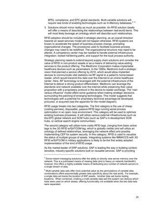 25
BPEL compliance, and EPC global standards. Multi-variable solutions will
require new kinds of enabling technologies such as In-Memory databases.4, 5
3. Solutions should mirror reality as much as possible. An RFID solution ideally
will offer a means of describing the relationships between real-world items. This
will most likely leverage an ontology which will describe such relationships.
RFID adoption should be included in strategic planning, as an overall direction
towards an asset services model will not happen otherwise. RFID systems are
known to accelerate the speed of business process change, prompting
organizational changes. The procedures used to facilitate business process
changes may need to be redefined. The organizational structure may need to be
altered. A competency center may be needed to handle external infrastructure
integration, toolset hardening paths, and support for the local process authority.
Strategic planning needs to extend beyond supply chain solutions and consider the
value of RFID in non-product assets or as a means of delivering value-adding
services to the product offering. The Medtronic Corporation makes implantable
healthcare devices such as pacemakers. In the 1990s, Medtronic built a strategic
vision that planned a service offering by 2010, which would allow implanted
devices to communicate vital statistics via RF signal to a patient’s home-based
reader, which would transmit this data over the Internet to an online healthcare
center. Here, RF technology is leveraged with the external infrastructure of the
Internet to deliver a strong product differentiator. Medtronic can leverage the
standards and network available over the Internet while preserving their value
proposition with a proprietary protocol in the device-to-reader exchange. The “own
versus influence” model offers some guidance when making strategic decisions
surrounding the patching of emerging technologies. This model suggests that
technologies with a potential for proprietary technical advantage be developed,
procured, or acquired (see the appendix for the model diagram).
RFID usage breaks into two categories. The first category is the use of cheap
(costing pennies), disposable, passive RFID tags running serial process
optimization in an open- loop environment. This category will be used to optimize
existing business processes. It will utilize various external infrastructures such as
the EPC global network and SCM hubs (such as SAP’s in-development SCM
hubs, or vertical search engine communities).
The second category will utilize more costly RFID tags, (ranging from basic active
tags to the 3G RFID w/SATCOM tag, which is globally visible) and will utilize an
ontology of defined relationships, leveraging the network effect and possibly
implementing CEP for system security. In this category, RFID is used to visualize
the status of multiple groups of assets. Integrating systems like IMMACCS with 3G
RFID w/SATCOM in military applications is likely to be the first widely adopted
implementation of this kind of RFID usage.
As the market leader of ERP solutions, SAP is leading the way in building context-
sensitive, industry-specific solutions built on reusable services. SAP is providing
4
Some instant messaging solutions offer the ability to directly view server memory over the
network. This is a pull-based means of viewing data (and is heavy on network bandwidth);
however, this offers a highly scalable means of dedicating any number of network servers to
a single stream of data.
5
Multi-variable data sets offer more potential value as the permutations of variable data
combinations offers exponentially greater data specificity about the real world. For example,
a single data set tracks the location of WIP assets. Another data set tracks tooling
locations. When combined, (making a multi-variable data set) the system can deduce which
tools were used on which assets, offering functionality not available when the two data sets
were separated.
 