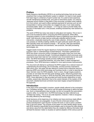 1
Preface
Radio frequency identification (RFID) is an exciting technology that can be used
anywhere that a unique identification system is needed. It is used to track assets
from beer kegs to containers of spent nuclear fuel. It is used to track expensive
aircraft maintenance-oriented tools, and used to track library books. It is used by
Japanese school children to flag alerts if they encounter a problem when walking
to or from school, and used to allow cashless payments for services such as bus
transportation in skiing communities via a tagged ski pass. It can make existing
processes better, faster, and cheaper — or it may be used to provide totally new
sources of information and, in the process, enabling revolutionary new solutions to
problems.
The world of RFID has many new areas to write about and explore. This is due in
part to the foundational shift in computing that RFID represents. RFID offers
computing systems a more comprehensive means of gathering input about the real
world. Vast amounts of data may be continually collected without human
intervention, drastically lowering the cost of data collection. All kinds of assets may
now possess an identity enabling visibility into each particular asset’s life cycle.
New specialty areas and solutions emerge — RF security, data type standards,
sensor data transmission and standards, new protocols, new data processing
technologies, etc.
Tagged assets reveal the regular departure of physical assets from established
business rules or understandings of asset behavior. Information gathered from
RFID has shown consumer product managers that supply chains are much less
responsive than previously thought. Contractual obligations which previously were
assumed to have been kept are now realized to be noncompliant due to new audit
trails. The RFID technology reveals process inefficiencies, standards of
nonconformance, contractual breaches, and other flaws in asset management
processes. Thus, RFID becomes a catalyst for more rapid process improvements.
This document will attempt to synthesize the RFID subject into a rational means of
understanding the technology, the functionality, and the business implications.
After which point, this paper will also attempt to predict future enterprise resource
planning (ERP) and online technology and business trends, in order to describe an
ideal, futuristic vision for RFID adoption. Such a vision, though largely academic,
provides an end state that will help guide strategic goals, influencing present-day
adoption decisions. It is easy to “drink the Kool-Aid” when discussing the future of
RFID; I have attempted to stay grounded and build futuristic statements on solid,
credible, present-day references. Due to the varied interests of the readers of this
document, detailed technical comments have been largely compartmentalized in
the appendix.
Introduction
In the days of the automobile’s invention, people initially referred to the contraption
as a “horseless carriage.” They had to use the earlier technology to define the later
one. Such a characterization was accurate, but did not recognize the automobile’s
superior utility. In a similar form, the RFID technology has been referred to as
“wireless bar-coding.” This is an accurate depiction; however, it fails to recognize
the utility offered by the technology.
Small decisions at the beginning of an initiative can have enormous ripple effects
as those decisions are propagated. A rule of thumb is that each phase in the
product development cycle requires 10 times the work or cost to solve a problem
than in the prior phase. The purpose of this paper is to help identify design issues
with RFID solutions (specifically the technologies used to process the data streams
and derive value from the data) before they are created by offering information that
will lead the decision maker to visualize an optimal adoption of the various auto-ID
 
