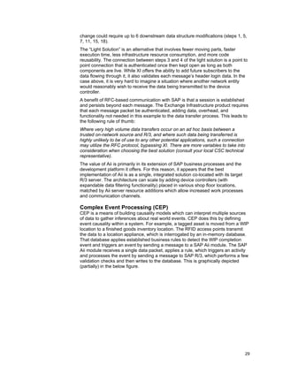 29
change could require up to 6 downstream data structure modifications (steps 1, 5,
7, 11, 15, 18).
The “Light Solution” is an alternative that involves fewer moving parts, faster
execution time, less infrastructure resource consumption, and more code
reusability. The connection between steps 3 and 4 of the light solution is a point to
point connection that is authenticated once then kept open as long as both
components are live. While XI offers the ability to add future subscribers to the
data flowing through it, it also validates each message’s header login data. In the
case above, it is very hard to imagine a situation where another network entity
would reasonably wish to receive the data being transmitted to the device
controller.
A benefit of RFC-based communication with SAP is that a session is established
and persists beyond each message. The Exchange Infrastructure product requires
that each message packet be authenticated, adding data, overhead, and
functionality not needed in this example to the data transfer process. This leads to
the following rule of thumb:
Where very high volume data transfers occur on an ad hoc basis between a
trusted on-network source and R/3, and where such data being transferred is
highly unlikely to be of use to any other potential applications, such a connection
may utilize the RFC protocol, bypassing XI. There are more variables to take into
consideration when choosing the best solution (consult your local CSC technical
representative).
The value of Aii is primarily in its extension of SAP business processes and the
development platform it offers. For this reason, it appears that the best
implementation of Aii is as a single, integrated solution co-located with its target
R/3 server. The architecture can scale by adding device controllers (with
expandable data filtering functionality) placed in various shop floor locations,
matched by Aii server resource additions which allow increased work processes
and communication channels.
Complex Event Processing (CEP)
CEP is a means of building causality models which can interpret multiple sources
of data to gather inferences about real world events. CEP does this by defining
event causality within a system. For example, a tagged asset is moved from a WIP
location to a finished goods inventory location. The RFID access points transmit
the data to a location appliance, which is interrogated by an in-memory database.
That database applies established business rules to detect the WIP completion
event and triggers an event by sending a message to a SAP Aii module. The SAP
Aii module receives a single data packet, applies a rule, which triggers an activity
and processes the event by sending a message to SAP R/3, which performs a few
validation checks and then writes to the database. This is graphically depicted
(partially) in the below figure.
 
