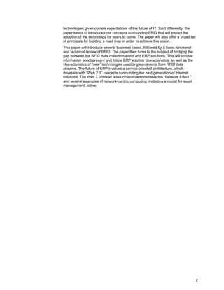2
technologies given current expectations of the future of IT. Said differently, the
paper seeks to introduce core concepts surrounding RFID that will impact the
adoption of the technology for years to come. The paper will also offer a broad set
of principals for building a road map in order to achieve this vision.
This paper will introduce several business cases, followed by a basic functional
and technical review of RFID. The paper then turns to the subject of bridging the
gap between the RFID data collection world and ERP solutions. This will involve
information about present and future ERP solution characteristics, as well as the
characteristics of “new” technologies used to glean events from RFID data
streams. The future of ERP involves a service-oriented architecture, which
dovetails with “Web 2.0” concepts surrounding the next generation of Internet
solutions. The Web 2.0 model relies on and demonstrates the “Network Effect,”
and several examples of network-centric computing, including a model for asset
management, follow.
 