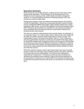 3
Executive Summary
RFID reduces the cost of data collection, enabling real-time asset data to drive
granular asset automation. The technology can be leveraged as part of an
infrastructure and computing model, which enables new asset management
solutions, or it may be limited to automation of existing processes, which can
provide very real (but limited) value.
Emerging and existing IT tools and methods will enable dramatic new business
models and applications. These tools include global standards, layered business
process management (BPM) technologies, object-oriented programming, instant
messaging, Web services, as well as new database and event processing models.
ERP investments will be utilized as a foundation for core business processes in
which specialists within the enterprise add local customization extensions for
localized process improvements.
The value of a network is determined by its size and the degree of contribution of
its component nodes. The “network effect” refers to Reed’s Law, which states that
the utility of a network increases exponentially with the number of nodes. This
network effect is seen in the phenomena labeled “Web 2.0,” which implements
tools that enable bodies of people to contribute to the benefit of the larger system.
An ideal RFID-enabled asset management solution will leverage the network effect
by empowering process owners distributed throughout an enterprise to contribute
to the overall value of the network. Emerging standardized computing models can
be made into simple toolsets that utilize standardized interface definitions to Web
and enterprise services.
RFID data collection employs massive data streams that require new IT-specific
toolsets; reveals new information about business activities; and offers information
for process improvement methodologies. This will pose new challenges for
organizational IT governance. The process by which business processes are
developed and modified must be redefined in light of the evolving distribution of
process authority. Furthermore, the existing ERP-driven business processes may
be extended by disparate business units as well as customized to an asset-specific
level.
 