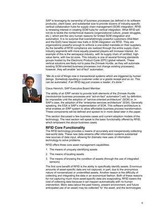 6
SAP is leveraging its ownership of business processes (as defined in its software
products), client base, and substantial size to provide dozens of industry-specific
vertical collaboration hubs for supply chain management (SCM) integration. RFID
is renewing interest in creating SCM hubs for vertical integration. What RFID will
not do is tackle the nontechnical reasons (organizational culture, power struggles,
etc.), which are the very human reasons for limited SCM integration and
automation. It is no surprise that overwhelmingly powerful customers (Wal-Mart
and the DoD) have blazed new trails in SCM integration via RFID. They are
organizations powerful enough to enforce a one-sided mandate on their suppliers.
As the benefits of RFID compliance are realized through the entire supply chain,
industry segments with more equally powered players will increase interest. An
example of this is the aerospace industry, with its supply chain of certified, high-
value items, with low lot sizes. This industry is one of several forming standards
groups hosted by the Electronic Product Code (EPC) global network. These
vertical solutions are likely not to pass the Zrimsek Hurdle, as they will automate
existing SCM-oriented business processes (not change existing processes);
however, they will enable “act of fact” automation.
“We do a lot of things now in transactional systems which are triggered by human
beings. Somebody inputting a customer order or a goods receipt and so on. This
can be automated. If an RFID tag just crosses a reader, it’s done.”
Claus Heinrich, SAP Executive Board Member
The ability of an ERP vendor to provide both elements of the Zrimsek Hurdle
(revolutionize business processes and “act-on-fact” automation”) will, by definition,
be impossible until the adoption of “service-oriented architecture” (SOA) or, in
SAP’s case, the adoption of the “enterprise services architecture” (ESA). Generally
speaking, the ESA is SAP’s implementation of SOA. This software architecture is
what enables an ERP system to allow affordable business process transformation.
These components will be defined and spoken to in more detail later in the paper.
This section discussed a few business cases and current adoption models of the
technology. The next section will speak to the basic functionality offered by RFID,
which empowers the above business cases.
RFID Core Functionality
The RFID technology provides a means of accurately and inexpensively collecting
real-world data. These new data streams offer information systems substantial
new sources of data input, allowing for dramatic new uses of information
technology to solve problems.
RFID offers three core asset management capabilities:
1. The means of uniquely identifying assets
2. The means of locating assets
3. The means of knowing the condition of assets (through the use of integrated
sensors)
The first core benefit of RFID is the ability to specifically identify assets. Enormous
amounts of asset-specific data are not captured, in part, due to the anonymous
nature of nonserialized or unidentified assets. Another reason is the difficulty of
collecting and integrating the data in an economical fashion. Both of these reasons
for not capturing much more asset-specific data are evaporating; RFID lowers the
cost of collecting data because it can happen automatically with no human
intervention. More data (about the past history, present environment, and future
anticipated use of an asset) may be collected “to” the asset, and the technologies
 