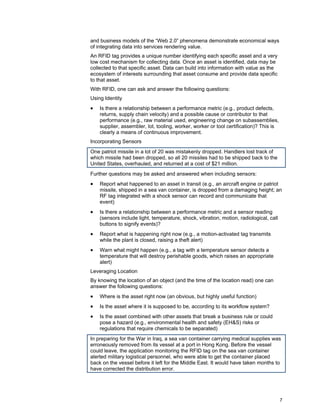 7
and business models of the “Web 2.0” phenomena demonstrate economical ways
of integrating data into services rendering value.
An RFID tag provides a unique number identifying each specific asset and a very
low cost mechanism for collecting data. Once an asset is identified, data may be
collected to that specific asset. Data can build into information with value as the
ecosystem of interests surrounding that asset consume and provide data specific
to that asset.
With RFID, one can ask and answer the following questions:
Using Identity
• Is there a relationship between a performance metric (e.g., product defects,
returns, supply chain velocity) and a possible cause or contributor to that
performance (e.g., raw material used, engineering change on subassemblies,
supplier, assembler, lot, tooling, worker, worker or tool certification)? This is
clearly a means of continuous improvement.
Incorporating Sensors
One patriot missile in a lot of 20 was mistakenly dropped. Handlers lost track of
which missile had been dropped, so all 20 missiles had to be shipped back to the
United States, overhauled, and returned at a cost of $21 million.
Further questions may be asked and answered when including sensors:
• Report what happened to an asset in transit (e.g., an aircraft engine or patriot
missile, shipped in a sea van container, is dropped from a damaging height; an
RF tag integrated with a shock sensor can record and communicate that
event)
• Is there a relationship between a performance metric and a sensor reading
(sensors include light, temperature, shock, vibration, motion, radiological, call
buttons to signify events)?
• Report what is happening right now (e.g., a motion-activated tag transmits
while the plant is closed, raising a theft alert)
• Warn what might happen (e.g., a tag with a temperature sensor detects a
temperature that will destroy perishable goods, which raises an appropriate
alert)
Leveraging Location
By knowing the location of an object (and the time of the location read) one can
answer the following questions:
• Where is the asset right now (an obvious, but highly useful function)
• Is the asset where it is supposed to be, according to its workflow system?
• Is the asset combined with other assets that break a business rule or could
pose a hazard (e.g., environmental health and safety (EH&S) risks or
regulations that require chemicals to be separated)
In preparing for the War in Iraq, a sea van container carrying medical supplies was
erroneously removed from its vessel at a port in Hong Kong. Before the vessel
could leave, the application monitoring the RFID tag on the sea van container
alerted military logistical personnel, who were able to get the container placed
back on the vessel before it left for the Middle East. It would have taken months to
have corrected the distribution error.
 