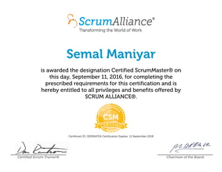 Semal Maniyar
is awarded the designation Certified ScrumMaster® on
this day, September 11, 2016, for completing the
prescribed requirements for this certification and is
hereby entitled to all privileges and benefits offered by
SCRUM ALLIANCE®.
Certificant ID: 000564724 Certification Expires: 11 September 2018
Certified Scrum Trainer® Chairman of the Board
 
