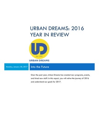 URBAN DREAMS: 2016
YEAR IN REVIEW
Monday, January 30, 2017 Into the Future
Over the past year, Urban Dreams has created new programs, events,
and hired new staff. In this report, you will relive the journey of 2016
and understand our goals for 2017.
 