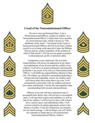 Creed of the Noncommissioned Officer
No one is more professional than I. I am a
Noncommissioned Officer, a leader of soldiers. As a
Noncommissioned Officer, I realize that I am a member
of a time honored corps, which is known as “The
Backbone of the Army”. I am proud of the Corps of
Noncommissioned Officers and will at all times conduct
myself so as to bring credit upon the Corps, the Military
Service and my country regardless of the situation in
which I find myself. I will not use my grade or position
to attain pleasure, profit, or personal safety.
Competence is my watchword. My two basic
responsibilities will always be uppermost in my mind—
accomplishment of my mission and the welfare of my
soldiers. I will strive to remain technically and tactically
proficient. I am aware of my role as a Noncommissioned
Officer. I will fulfill my responsibilities inherent in that
role. All soldiers are entitled to outstanding leadership; I
will provide that leadership. I know my soldiers and I
will always place their needs above my own. I will
communicate consistently with my soldiers and never
leave them uninformed. I will be fair and impartial when
recommending both rewards and punishment.
Officers of my unit will have maximum time to
accomplish their duties; they will not have to accomplish
mine. I will earn their respect and confidence as well as
that of my soldiers. I will be loyal to those with whom I
serve; seniors, peers, and subordinates alike. I will
exercise initiative by taking appropriate action in the
absence of orders. I will not compromise my integrity,
nor my moral courage. I will not forget, nor will I allow
my comrades to forget that we are professionals,
Noncommissioned Officers, leaders!
 