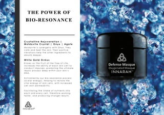 C r y s t a l l i n e R e j u v e n a t i o n |
M o l d o v i t e C r y s t a l | O n y x | A g a t e
M o l d o v i t e i s s y n e r g e t i c w i t h O n y x . T h e y
c a l m a n d h e a l t h e s k i n . T h e i r p o s i t i v e
v i b r a t i o n s h e l p t h e o t h e r i n g r e d i e n t s t o
a b s o r b d e e p e r .
W h i t e G o l d O r m u s
K n o w n a s T h e F r u i t o f t h e T r e e o f L i f e ,
i n c r e a s e s t h e a b i l i t y o f e a c h s k i n c e l l t o
c o n d u c t i m p u l s e s , p r o m o t i n g t h e u l t i m a t e
r e p a i r p r o c e s s d e e p w i t h i n y o u r s k i n ’ s
D N A .
A c t i v a t e d b y o u r b i o - r e s o n a n c e p r o c e s s
( s c a l a r e n e r g y ) , h e l p i n g t o r e s t o r e t h e
v i t a l e n e r g y o f s k i n c e l l s , w i t h i n c r e a s e d
c e l l w a l l p e r m e a b i l i t y .
F a c i l i t a t i n g t h e i n t a k e o f n u t r i e n t s i n t o
e a c h a n d e v e r y c e l l , t h e r e f o r e w o r k i n g
f a s t e r , a n d p r o d u c i n g s t r o n g e r r e s u l t s .
THE POWER OF
BIO-RESONANCE
 