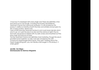 "I must say I’m impressed with every single one! There are definitely a few
that stand out to me though, including the Innarah VenoDefense
Treatment Creme that I previously reviewed. I’m still amazed by this
product’s ability to instantly smooth fine lines and wrinkles and just give my
skin a more youthful, vibrant look.
I also LOVED both Eye Treatment products and could never decide which
one to use, so I used the serum by day and the creme at night! I found
that both eye products helped with my dark circles and smoothed out fine
lines under and around my eyes.
The Eye Treatment Creme was definitely more hydrating, though the serum
provided some hydration as well. I was also amazed by the JO2
Compound HyperOxygenated Creme. They aren’t kidding about the
hyper-oxygenating part, you can literally smell oxygen in this product, it
smells great!”
Jennifer, San Diego -
Glambassador for Glamour Magazine
 