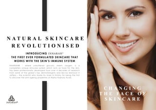 N A T U R A L S K I N C A R E
R E V O L U T I O N I S E D
INTRODUCING INNARAH®
THE FIRST EVER FORMULATED SKINCARE THAT
WORKS WITH THE SKIN’S IMMUNE SYSTEM
INNARAH® - where unbuffered glycolic meets oxygen, is a
completely unique skincare system which acts as food for the skin,
has been professionally developed from over 4 decades of research
from some of the globe’s top dermatologists and led by Manzoor H
Jaffery – the scientist who made his mark in history for being the first
to discover the anti-ageing properties of Alpha Hydroxy Acids.
C H A N G I N G
T H E F A C E O F
S K I N C A R E
 