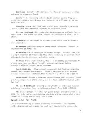 10
Las Chicas – Doing fresh Mexican food. They focus on burritos, quesadillas
and tacos. No prices were found.
Lomito Truck – is creating authentic South American cuisine. They were
established in 2012 by three friends. You can look to spend $5.00 to $21.00 on a
meal at this truck.
Moonlite Express – This truck looks to offer Asian cuisine focusing on the
Chinese, Korean and Vietnamese segments. No prices were found
Nakama Food Truck – This trucks offers Japanese cuisine and Sushi. There is
a restaurant as well as the food truck. This can cost you anywhere from $3.00 to
$25.00.
Oh My Grill – is catering to the high end grilled cheese lover. No prices or
other information.
PGH Crepes – offering savory and sweet French style crepes. They will cost
anywhere from $5.00 to $7.00.
PGH Pierogi Truck – focusing on Polish style pierogis. They offer three types
ranging in price from $3.00 to $12.00. They offer a fundraising program for school
and organizations to raise money using their pierogis.
PGH Taco Truck – Started in 2012, they focus on creating gourmet tacos. All
of their menu items cost $4.00. They offer a consulting program helping
prospective food truck owners get on their feet.
Southside BBQ Co. – They had such success with their food truck that they
opened a restaurant on the Southside. They offer barbeque and other southern
favorites like macaroni and cheese. Their meals will range from $5.00 to $25.00.
Street Foods – Started in 2013 they have coined the term “creatively crafted
grub.” Focusing on more of the catering side they have created “Innovative Mobile
Catering.”
The Mac & Gold Truck – creating specialty traditional and unique macaroni
and cheese concoctions. Their specialties range in price from $5.00 to $10.00.
The Steer in Wheel – They offer high quality burgers along the same lines as
BRGR. They differ in the aspect that they offer little and big versions of all of their
sandwiches. Ranging from $3.50 to $8.00 in price.
Operations Not – For – Profit:
LunchTime is harnessing the power of delivery and food trucks to access the
children that cannot walk to get a free lunch every day during the summer. Our
 