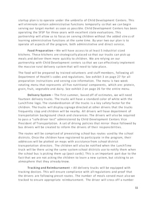 11
startup plan is to operate under the umbrella of Child Development Centers. This
will eliminate certain administrative functions temporall y so that we can begin
serving our target market as soon as possible. Child Development Centers has been
operating the SFSP for three years with excellent state evaluations. This
partnership will allow us to focus on serving children without the added stre ss of
learning administrative functions at the same time. By year two our plan is to
operate all aspects of the program, both administrative and direct service.
Food Preparation – We will have access to at least 5 industrial sized
kitchens. These kitchens are strategically placed so that our trucks can pick up
meals and deliver them more quickly to children. We are relying on our
partnership with Child Development centers so that we can effectively implement
the massive rural delivery system that will need to take place.
The food will be prepared by trained volunteers and staff members, following all
Department of Health’s codes and regulations. See exhibit 3 on page 27 for all
preparation instructions and serving size information. The menu is two week
rotating menu that represents all five nutritional components, which are: protein,
grain, fruit, vegetable and dairy. See exhibit 2 on page 26 for the entire menu.
Delivery System – The first summer, based off of estimates, we will need
fourteen delivery trucks. The trucks will have a standard color of white with the
LunchTime logo. The standardization of the trucks is a key safety factor for the
children. The trucks will display signage directed at other drivers that the trucks
frequently stop and children will be nearby. All drivers will have department of
transportation background check and clearances. The drivers will also be required
to pass a “safe driver test” administered by Child Development Centers Vice
President of Transportation. A set of driving policies that mirror those followed by
bus drivers will be created to inform the drivers of their responsibilities.
The routes will be comprised of preexisting school bus routes used by the school
districts. Once the children have registered to participate in the program, their
addresses will be plotted on maps with assistance from school district
transportation directors. The children will also be notified when the LunchTime
truck will be there using the same system school districts use to notify them when
the school bus is picking them up (post cards). This is an important part due to the
fact that we are not asking the children to learn a new system, but sticking to an
atmosphere that they already know.
Tracking and Reimbursement – All delivery trucks will be equipped with
tracking devices. This will ensure compliance with all regulations and proof that
the drivers are following preset routes. The number of meals served must also we
tracked to ensure appropriate reimbursement. The driver will cross of f a number
 