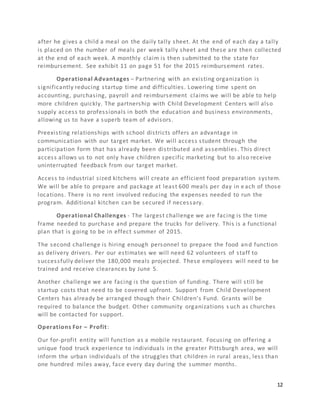 12
after he gives a child a meal on the daily tally sheet. At the end of each day a tally
is placed on the number of meals per week tally sheet and these are then collected
at the end of each week. A monthly claim is then submitted to the state for
reimbursement. See exhibit 11 on page 51 for the 2015 reimbursement rates.
Operational Advantages – Partnering with an existing organization is
significantly reducing startup time and difficulties. Lowering time spent on
accounting, purchasing, payroll and reimbursement claims we will be able to help
more children quickly. The partnership with Child Development Centers will also
supply access to professionals in both the education and business environments,
allowing us to have a superb team of advisors.
Preexisting relationships with school districts offers an advantage in
communication with our target market. We will access student through the
participation form that has already been distributed and assemblies. This direct
access allows us to not only have children specific marketing but to also receive
uninterrupted feedback from our target market.
Access to industrial sized kitchens will create an efficient food preparation system.
We will be able to prepare and package at least 600 meals per day in e ach of those
locations. There is no rent involved reducing the expenses needed to run the
program. Additional kitchen can be secured if necessary.
Operational Challenges - The largest challenge we are facing is the time
frame needed to purchase and prepare the trucks for delivery. This is a functional
plan that is going to be in effect summer of 2015.
The second challenge is hiring enough personnel to prepare the food and function
as delivery drivers. Per our estimates we will need 62 volunteers of staff to
successfully deliver the 180,000 meals projected. These employees will need to be
trained and receive clearances by June 5.
Another challenge we are facing is the question of funding. There will still be
startup costs that need to be covered upfront. Support from Child Development
Centers has already be arranged though their Children’s Fund. Grants will be
required to balance the budget. Other community organizations s uch as churches
will be contacted for support.
Operations For – Profit:
Our for-profit entity will function as a mobile restaurant. Focusing on offering a
unique food truck experience to individuals in the greater Pittsburgh area, we will
inform the urban individuals of the struggles that children in rural areas, less than
one hundred miles away, face every day during the summer months.
 