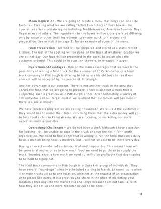 13
Menu Inspiration - We are going to create a menu that hinges on bite size
favorites. Creating what we are calling “Adult Lunch Boxes.” Each box will be
specialized after a certain region including Mediterranean, American Summer Days,
Vegetarian and others. The ingredients in the boxes will be closely related differing
only by sauce or other small ingredients to ensure quick turn around and
preparation. See exhibit 5 on page 31 for an example of some of the menu.
Food Preparation – All food will be prepared and stored at a static rented
kitchen. The rest of the cooking will be done on the truck at whatever location we
are at that day. Our food will be presented in the boxes based on what the
customer ordered. This could be in cups, on skewers, or wrapped in paper.
Operational Advantages – One of the main advantages that we have is the
possibility of renting a food truck for the summer of 2015. An owner of a food
truck company in Pittsburgh is offering to let us use his old truck to see if our
concept will be accepted by the people of Pittsburgh.
Another advantage is our concept. There is not another truck in the area that
serves the food that we are going to prepare. There is also not a truck that is
supporting such a great cause in Pittsburgh either. After completing a survey of
100 individuals of our target market we realized that customers will pay more if
there is a social impact.
We have created a program we are calling “Rounded.” We will ask the customer if
they would like to round their total. Informing them that the extra money will go
to help feed a child in Pennsylvania. We are focusing on marketing our social
aspect as much as possible.
Operational Challenges – We do not have a chef. Although I have a passion
for cooking I will be unable to cook in the truck and run the not – for – profit
organization. We need to find a chef that is willing to run the food truck on a daily
basis. I plan on being heavily involved, but I will not be able to be there every day.
Having an exact number of customers is almost impossible. This means there will
be some trial and error as to how much food we need to purchase to supply the
truck. Knowing exactly how much we need to sell to be profitable that day is going
to be hard to figure out.
The food truck community in Pittsburgh is a close knit group of individuals. They
have several “round-ups” already scheduled starting in March. (A round-up is when
4 or more trucks all go to one location, whether at the request of an organization
or to places like parks. It is a great way to share in the price of marketing your
location.) Breaking into the market is a challenge because I am not familiar with
how they are set up and more research needs to be done.
 