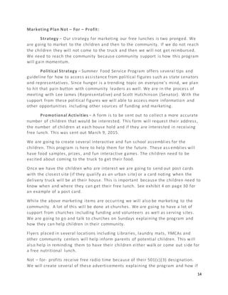 14
Marketing Plan Not – For – Profit:
Strategy – Our strategy for marketing our free lunches is two pronged. We
are going to market to the children and then to the community. If we do not reach
the children they will not come to the truck and then we will not get reimbursed.
We need to reach the community because community support is how this program
will gain momentum.
Political Strategy – Summer Food Service Program offers several tips and
guideline for how to access assistance from political figures such as state senators
and representatives. Since hunger is a trending topic on everyone’s mind, we plan
to hit that pain button with community leaders as well. We are in the process of
meeting with Lee James (Representative) and Scott Hutchinson (Senator). With the
support from these political figures we will able to access more information and
other opportunities including other sources of funding and marketing.
Promotional Activities – A form is to be sent out to collect a more accurate
number of children that would be interested. This form will request their address,
the number of children at each house hold and if they are interested in receiving
free lunch. This was sent out March 9, 2015.
We are going to create several interactive and fun school assemblies for the
children. This program is here to help them for the future. These ass emblies will
have food samples, prizes, and fun interactive games. The children need to be
excited about coming to the truck to get their food.
Once we have the children who are interest we are going to send out post cards
with the closest site (if they qualify as an urban site) or a card noting when the
delivery truck will be at their house. This is important because the children need to
know when and where they can get their free lunch. See exhibit 4 on page 30 for
an example of a post card.
While the above marketing items are occurring we will also be marketing to the
community. A lot of this will be done at churches. We are going to have a lot of
support from churches including funding and volunteers as well as serving sites.
We are going to go and talk to churches on Sundays explaining the program and
how they can help children in their community.
Flyers placed in several locations including Libraries, laundry mats, YMCAs and
other community centers will help inform parents of potential children. This will
also help in reminding them to have their children either walk or come out side for
a free nutritional lunch.
Not – for- profits receive free radio time because of their 501(c)(3) designation.
We will create several of these advertisements explaining the program and how if
 