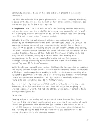 17
Community Ambulance Board of Directors and is very present in the church
community.
The other two members have yet to give complete assurance that they are willing
to serve on the Board. So at this moment we have three confirmed members. See
exhibit 9 on page 37 for the official By-Laws.
Management Team: Our team will consist of two founding member each willing
and able to commit our time and effort to not only run a successful not-for-profit
that is changing the lives of children but to also run a unique food truck offering
something not yet seen in the Pittsburgh market.
Haley Nerlich – She is a well-rounded college senior. Attending Kent State
University for her freshman year and then transferring to Grove City College, she
has had experience outside of just schooling. She has worked for her father’s
company, 4N Corporation, traveling around the world learning trade show selling,
customer relations and how to create functional and profitable processes. She was
also the Director of Training at Hovis Auto and Truck Supply creating marketing
programs and materials, managing a training facility and working with
manufactures. She has a great passion for helping not only her community
(Venango County) but working to help children her in the United States. See
exhibit 7 on page 33 for Haley’s resume.
Ashley Henderson – A resident of Lancing, Michigan, she has a passion for missions
and helping children as well. She has interned for the Attorney Genera l Bill Schutte
of Michigan. She has experience working in public relations, and connecting with
high profile government officials. She is also a youth group leader at River Terrace
Church and has been on several mission trips and has a passion for mentoring
young girls. See exhibit 8 on page 35 for Ashley’s resume
Our team is currently missing a chef that would be willing to run the day to day
operations of the for-profit food truck based in Pittsburgh. We are going to
attempt to connect with the Art Institute of Pittsburgh’s Culinary School to find a
willing and energetic chef.
Financials:
Funding – Most of our funding will be presented by the Summer Food Service
Program. At the end of each month a claim is presented with the number of meals
served. The government then reimburses you the rate of the number of meals
served. This is done at the end of each month. The problem with this is that the
initial funding to buy the food must be found before you are reimbursed. See
exhibit 10 on page 48 for the expected budget.
 
