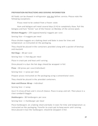 27
PREPARATION INSTRUCTIONS AND SERVING INFORMATION
All foods can be thawed in refrigerator one day before service. Please note the
following exceptions:
Pizzas need to be cooked from a frozen state
Ham and bologna will need several days (3-4) to completely thaw. Pull the
bologna and ham “bricks” out of the freezer on Monday of the service week.
Chicken Nuggets – 239 (approximately) nuggets per case
Serving Size = 4 nuggets per meal
Place chicken nuggets on a baking sheet and bake in oven for time and
temperature as instructed on the packaging.
They should be placed in the containers provided along with a packet of ketchup
and mustard.
Hot Dogs – 80 per case
Serving Size = 1 hot dog per meal
Place in crock pot and heat until serving
Once placed in a bun the hot dogs should be wrapped in foil
Pizza – 60 pizzas per case (individual)
Serving Size = 1 pizza per meal
Prepare pizzas instructed on the packaging using a conventional oven.
They should be placed in the provided containers.
Ham and Cheese Wrap – individual
Serving Size = 1 wrap
Use 2 ½ slices of ham and 1 slice of cheese. Place in wrap and roll. Then place in a
clear sandwich baggie.
Hamburgers – 80 hamburgers per case
Serving Size = 1 hamburger per meal
Place hamburgers on a baking sheet and bake in oven for time and temperature as
instructed on the packaging. Transfer to crock pot to keep warm until serving.
Once placed in bun the hamburgers should be wrapped in foil.
 