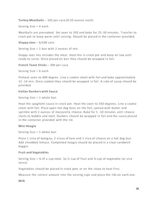 28
Turkey Meatballs – 320 per case (0.50 ounces each)
Serving Size = 4 each
Meatballs are precooked. Set oven to 350 and bake for 25-30 minutes. Transfer to
crock pot to keep warm until serving. Should be placed in the container provided.
Sloppy Joes – 6/10# cans
Serving Size = 1 bun with 2 ounces of mix
Sloppy Joes mix includes the meat. Heat mix in crock pot and keep on low until
ready to serve. Once placed on bun they should be wrapped in foil.
French Toast Sticks – 300 per case
Serving Size = 6 each
Preheat oven to 400 degree. Line a cookie sheet with foil and bake approximately
12 -14 min. Once cooked they should be wrapped in foil. A side of syrup should be
provided.
Italian Dunkers with Sauce
Serving Size = 1 whole bun
Heat the spaghetti sauce in crock pot. Heat the oven to 350 degrees. Line a cookie
sheet with foil. Place open hot dog buns on the foil, spread with butter and
sprinkle with 2 ounces of mozzarella cheese. Bake for 5 -10 minutes until cheese
starts to bubble and melt. Dunkers should be wrapped in foil and the sauce placed
in the container provided with the lid.
Mini Hoagie
Serving Size = 1 whole bun
Place 1 slice of bologna, 2 slices of ham and 1 slice of cheese on a hot dog bun.
Add shredded lettuce. Completed hoagie should be placed in a clear sandwich
baggie.
Fruit and Vegetables
Serving Size = ¾ of a cup total. So ½ cup of fruit and ¼ cup of vegetable (or vise
verse)
Vegetables should be placed in crock pots or on the stove to heat first.
Measure the correct amount into the serving cups and place the lids on each one.
Milk
 