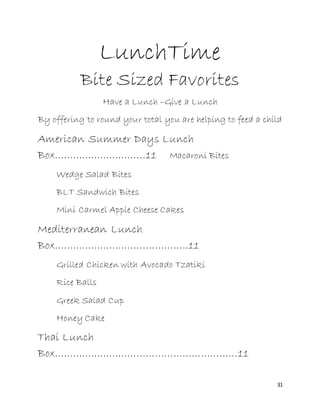 31
LunchTime
Bite Sized Favorites
Have a Lunch –Give a Lunch
By offering to round your total you are helping to feed a child
American Summer Days Lunch
Box…………………………11 Macaroni Bites
Wedge Salad Bites
BLT Sandwich Bites
Mini Carmel Apple Cheese Cakes
Mediterranean Lunch
Box……………………………………..11
Grilled Chicken with Avocado Tzatiki
Rice Balls
Greek Salad Cup
Honey Cake
Thai Lunch
Box……………………………………………………11
 