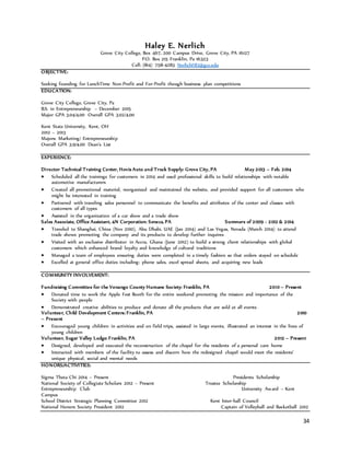 34
Haley E. Nerlich
Grove City College, Box 467, 200 Campus Drive, Grove City, PA 16127
P.O. Box 215 Franklin, Pa 16323
Cell: (814) 758-4283 NerlichHE1@gcc.edu
OBJECTIVE:
Seeking founding for LunchTime Non-Profit and For-Profit though business plan competitions
EDUCATION:
Grove City College, Grove City, Pa
B.S. in Entrepreneurship – December 2015
Major GPA 3.04/4.00 Overall GPA 3.02/4.00
Kent State University, Kent, OH
2012 – 2013
Majors: Marketing/ Entrepreneurship
Overall GPA 3.9/4.00 Dean’s List
EXPERIENCE:
Director Technical Training Center, Hovis Auto and Truck Supply: Grove City, PA May 2013 – Feb. 2014
 Scheduled all the trainings for customers in 2014 and used professional skills to build relationships with notable
automotive manufacturers
 Created all promotional material, reorganized and maintained the website, and provided support for all customers who
might be interested in training
 Partnered with traveling sales personnel to communicate the benefits and attributes of the center and classes with
customers of all types
 Assisted in the organization of a car show and a trade show
Sales Associate, Office Assistant, 4N Corporation: Seneca, PA Summers of 2009 - 2012 & 2014
 Traveled to Shanghai, China (Nov 2010), Abu Dhabi, UAE (Jan 2014) and Las Vegas, Nevada (March 2014) to attend
trade shows promoting the company and its products to develop further inquires
 Visited with an exclusive distributor in Accra, Ghana (June 2012) to build a strong client relationships with global
customers which enhanced brand loyalty and knowledge of cultural traditions
 Managed a team of employees ensuring duties were completed in a timely fashion so that orders stayed on schedule
 Excelled at general office duties including: phone sales, excel spread sheets, and acquiring new leads
COMMUNITY INVOLVEMENT:
Fundraising Committee for the Venango County Humane Society: Franklin, PA 2010 – Present
 Donated time to work the Apple Fest Booth for the entire weekend promoting the mission and importance of the
Society with people
 Demonstrated creative abilities to produce and donate all the products that are sold at all events
Volunteer, Child Development Centers: Franklin, PA 2010
– Present
 Encouraged young children in activities and on field trips, assisted in large events, illustrated an interest in the lives of
young children
Volunteer, Sugar Valley Lodge: Franklin, PA 2012 – Present
 Designed, developed and executed the reconstruction of the chapel for the residents of a personal care home
 Interacted with members of the facility to assess and discern how the redesigned chapel would meet the residents’
unique physical, social and mental needs
HONORS/ACTIVITIES:
Sigma Theta Chi 2014 – Present Presidents Scholarship
National Society of Collegiate Scholars 2012 – Present Trustee Scholarship
Entrepreneurship Club University Award – Kent
Campus
School District Strategic Planning Committee 2012 Kent Inter-hall Council
National Honors Society President 2012 Captain of Volleyball and Basketball 2012
 