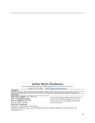 35
Ashley Marie Henderson
Grove City College, Box 477, 200 Campus Drive, Grove City, PA 16127
Phone: 517-331-0380 Email: hendersonam1@gcc.edu
Objective
Seeking founding for LunchTime Non-Profit and For-Profit though business plan competitions
Education
Grove City College, Grove City, PA
B.S. in Entrepreneurship,
Minor in History- May 2016
Current GPA- 3.26/4.00
Relevant Coursework:
Principles of Marketing, E-Commerce,
Intellectual Property Law, Social Entrepreneurship, Business Finance, Accounting 201, and
Microeconomics.
Grove City College has been consistentlyranked
by U.S. News and World Report as one of the
best liberal arts/sciences colleges in the north
east. www.gcc.edu
 