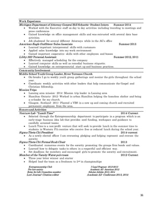 36
Work Experience
Michigan Department of Attorney General Bill Schuette- Student Intern Summer 2014
 Worked with the Executive staff on day to day activities including traveling to meetings and
press conferences
 Gained knowledge on office management skills and was entrusted with several data base
activities.
 Job shadowed for several different Attorneys while in the AG’s office
American Eagle Outfitters- Sales Associate Summer 2013
 Learned important interpersonal skills with customers
 Applied sales knowledge into my work environment
 Gained important cooperative skills with other employees and bosses
Libby 360- Personal Assistant Summer 2012, 2011
 Effectively managed scheduling for the company
 Learned computer skills as well as remedial business etiquette.
 Gained knowledge on entrepreneurial start up and business practices.
Community Involvement
Middle School Youth Group Leader, River Terrance Church
 On breaks I go to weekly youth group gatherings and mentor the girls throughout the school
year.
 Coordinate weekly activities with other leaders that help communicate the Gospel and
Christian fellowship.
Mission Trips
 Lansing area mission- 2014- Mission trip leader in Lansing area
 Hamilton Ontario- 2012- Worked in urban Hamilton helping the homeless shelter and being
a co-leader for my church.
 Glasgow, Scotland- 2011- Planted a VBS in a new up and coming church and recruited
permanent employees from the area.
Honors and Activities
Venture-Lab- “Lunch Time” 2014-Current
 Selected through the Entrepreneurship department to participate in a program which is an
early-stage business idea lab that provides seed funding, workspace and guidance to
carefully screened teams
 Lunch Time is a non-profit venture that will seek to provide lunch in the summer time to
students in Western PA counties who receive free or reduced lunch during the school year.
Sigma Theta Chi President 2014-current
 As a newly elected officer I am overseeing pledging and helping represent and oversee the
sorority
Sigma Theta Chi-Formal Rush Chair 2013
 Coordinated numerous events for the sorority promoting the groups firm bonds and values.
 Learned how to delegate tasks to others in a respectful and efficient way.
 Set deadlines for members and encouraged girls to promote the sorority and recruitment.
Member of the Varsity Water polo team 2012-Current
 Three year letter winner and starter
 Helped lead the team as a freshmen to 2nd in championships
Entrepreneurship Club I-Lead Program- 2012-2013
Pre-law society Academic All- American 2012
Relay for Life Committee member Scholar Athlete 2013, 2014
Law Journal- Citation editor Academic All- Conference 2013, 2014
 