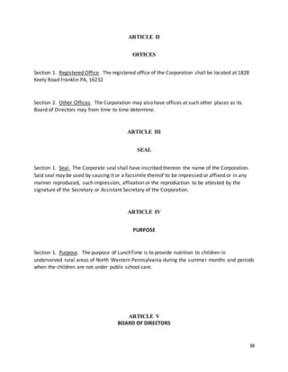 38
ARTICLE II
OFFICES
Section 1. Registered Office. The registered office of the Corporation shall be located at 1828
Keely Road Franklin PA, 16232
Section 2. Other Offices. The Corporation may also have offices at such other places as its
Board of Directors may from time to time determine.
ARTICLE III
SEAL
Section 1. Seal. The Corporate seal shall have inscribed thereon the name of the Corporation.
Said seal may be used by causing it or a facsimile thereof to be impressed or affixed or in any
manner reproduced, such impression, affixation or the reproduction to be attested by the
signature of the Secretary or Assistant Secretary of the Corporation.
ARTICLE IV
PURPOSE
Section 1. Purpose. The purpose of LunchTime is to provide nutrition to children in
underserved rural areas of North Western Pennsylvania during the summer months and periods
when the children are not under public school care.
ARTICLE V
BOARD OF DIRECTORS
 