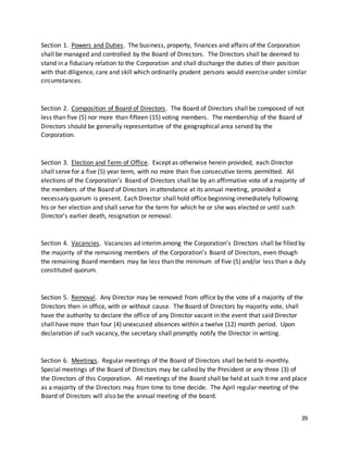 39
Section 1. Powers and Duties. The business, property, finances and affairs of the Corporation
shall be managed and controlled by the Board of Directors. The Directors shall be deemed to
stand in a fiduciary relation to the Corporation and shall discharge the duties of their position
with that diligence, care and skill which ordinarily prudent persons would exercise under similar
circumstances.
Section 2. Composition of Board of Directors. The Board of Directors shall be composed of not
less than five (5) nor more than fifteen (15) voting members. The membership of the Board of
Directors should be generally representative of the geographical area served by the
Corporation.
Section 3. Election and Term of Office. Except as otherwise herein provided, each Director
shall serve for a five (5) year term, with no more than five consecutive terms permitted. All
elections of the Corporation’s Board of Directors shall be by an affirmative vote of a majority of
the members of the Board of Directors in attendance at its annual meeting, provided a
necessary quorum is present. Each Director shall hold office beginning immediately following
his or her election and shall serve for the term for which he or she was elected or until such
Director’s earlier death, resignation or removal.
Section 4. Vacancies. Vacancies ad interimamong the Corporation’s Directors shall be filled by
the majority of the remaining members of the Corporation’s Board of Directors, even though
the remaining Board members may be less than the minimum of five (5) and/or less than a duly
constituted quorum.
Section 5. Removal. Any Director may be removed from office by the vote of a majority of the
Directors then in office, with or without cause. The Board of Directors by majority vote, shall
have the authority to declare the office of any Director vacant in the event that said Director
shall have more than four (4) unexcused absences within a twelve (12) month period. Upon
declaration of such vacancy, the secretary shall promptly notify the Director in writing.
Section 6. Meetings. Regular meetings of the Board of Directors shall be held bi-monthly.
Special meetings of the Board of Directors may be called by the President or any three (3) of
the Directors of this Corporation. All meetings of the Board shall be held at such time and place
as a majority of the Directors may from time to time decide. The April regular meeting of the
Board of Directors will also be the annual meeting of the board.
 