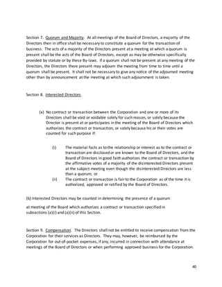 40
Section 7. Quorum and Majority. At all meetings of the Board of Directors, a majority of the
Directors then in office shall be necessary to constitute a quorum for the transaction of
business. The acts of a majority of the Directors present at a meeting at which a quorum is
present shall be the acts of the Board of Directors, except as may be otherwise specifically
provided by statute or by these By-laws. If a quorum shall not be present at any meeting of the
Directors, the Directors there present may adjourn the meeting from time to time until a
quorum shall be present. It shall not be necessary to give any notice of the adjourned meeting
other than by announcement at the meeting at which such adjournment is taken.
Section 8. Interested Directors.
(a) No contract or transaction between the Corporation and one or more of its
Directors shall be void or voidable solely for such reason, or solely because the
Director is present at or participates in the meeting of the Board of Directors which
authorizes the contract or transaction, or solely because his or their votes are
counted for such purpose if:
(i) The material facts as to the relationship or interest as to the contract or
transaction are disclosed or are known to the Board of Directors, and the
Board of Directors in good faith authorizes the contract or transaction by
the affirmative votes of a majority of the disinterested Directors present
at the subject meeting even though the disinterested Directors are less
than a quorum; or
(ii) The contract or transaction is fair to the Corporation as of the time it is
authorized, approved or ratified by the Board of Directors.
(b) Interested Directors may be counted in determining the presence of a quorum
at meeting of the Board which authorizes a contract or transaction specified in
subsections (a)(i) and (a)(ii) of this Section.
Section 9. Compensation. The Directors shall not be entitled to receive compensation from the
Corporation for their services as Directors. They may, however, be reimbursed by the
Corporation for out-of-pocket expenses, if any, incurred in connection with attendance at
meetings of the Board of Directors or when performing approved business for the Corporation.
 
