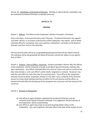 41
Section 10. Committees of the Board of Directors. Standing or special Ad Hoc committees may
be created by the Board of Directors as deemed necessary.
ARTICLE VI
OFFICERS
Section 1. Officers. The officers of the Corporation shall be a President, a President
Elect, a Secretary, an Assistant Secretary and a Treasurer. The Board of Directors may appoint
such other officers, or assistants as the business of the Corporation may require, each of whom
shall hold office for such period, have such authority, and perform such duties as the Board of
Directors may from time to time prescribe.
The Assistant Secretary will be an assigned/designated position that will not require election.
The individual will be designated by the Board of Directors and will not adhere to any specific
term of office.
Section 2. Election – Term of Office – Vacancies. Except as provided in Section 4(b), the officers
of the Corporation shall be elected bi-annually at the March Board of Directors meeting after
open nominations. Each officer shall hold office for a term of 2 years and until his successor has
been duly elected, or until such officer’s earlier death, resignation or removal. No person may
hold the same office for more than two (2) successive terms. If any office of the Corporation
becomes vacant by death, resignation, removal or any other cause, a majority of the Directors
present at a duly called meeting shall elect an officer to fill such vacancy, and the officer so
elected shall hold office for the balance of the unexpired term and serve until the election of his
successor.
Section 3. Removal or Resignation.
(a) Any officer or agent elected or appointed by the Board of Directors may be
removed by the Board of Directors whenever in its judgement the best interest of
the Corporation will be served thereby.
(b) Any officer or agent may resign at any time by giving written notice to the
Corporation. Any such resignation shall take effect at the date of the receipt of such
 