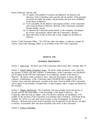 43
Board of Directors with the staff.
(b) To employ staff qualified to promote and implement the purposes and
objectives of the Corporation and to provide that all activities of the personnel
are carried out within the policies and procedures that have been established
by the Board of Directors.
(c) To be responsible for the financial and program activities of the Corporation
and to keep the Board of Directors informed of the Corporations operations
through monthly reports.
(d) To represent the Corporation professionally in the community and interpret
the services and programs offered under the Corporation’s direction.
(e) Such other duties as may be from time to time assigned by the Board of
Directors.
Section 3 Chief Operating Officer. The CEO may select and employ, or otherwise arrange for
services of the Chief Operating Officer to act on behalf of the CEO of the Corporation.
ARTICLE VIII
GENERAL PROVISIONS
Section 1. Fiscal Year. The fiscal year of the Corporation shall be from May 1 through April 30.
Section 2. Checks, Drafts, Promissory Notes. All checks, drafts, promissory notes, orders for
the payment of money and other evidences of indebtedness of this Corporation over $50,000.00
will be signed by the CEO and countersigned by an authorized member of the Board of
Directors. All checks, drafts, promissory notes, orders for the payment of money and other
evidences of indebtedness of this Corporation under $50,000.00 will be signed by the CEO.
Contract, leases and other instruments executed in the name of and on behalf of the Corporation
will be signed by the President, President-Elect or other designed officer or agent and attested by
the Secretary.
Section 3. Minutes and Records. The Corporation will keep complete books and records of
account and will also keep minutes of the proceedings of the Board of Directors. The
Corporation shall also keep an original copy of its By-laws including all amendments, to be
certified by the Secretary of the Corporation at its principal place of business, 1828 Keely Road,
Franklin, PA 16323, or at such other secure location as may be designated by the Board of
Directors. All books and records of the Corporation may be inspected by any Director, his agent
or attorney, at reasonable times and upon reasonable prior notice to the Corporation.
Section 4. Notices of Meetings.
 