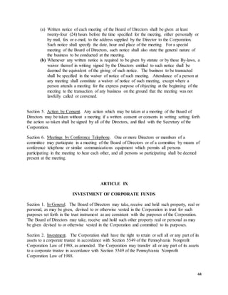 44
(a) Written notice of each meeting of the Board of Directors shall be given at least
twenty-four (24) hours before the time specified for the meeting, either personally or
by mail, fax or e-mail, to the address supplied by the Director to the Corporation.
Such notice shall specify the date, hour and place of the meeting. For a special
meeting of the Board of Directors, such notice shall also state the general nature of
the business to be conducted at the meeting.
(b) Whenever any written notice is required to be given by statute or by these By-laws, a
waiver thereof in writing signed by the Directors entitled to such notice shall be
deemed the equivalent of the giving of such notice. The business to be transacted
shall be specified in the waiver of notice of such meeting. Attendance of a person at
any meeting shall constitute a waiver of notice of such meeting, except where a
person attends a meeting for the express purpose of objecting at the beginning of the
meeting to the transaction of any business on the ground that the meeting was not
lawfully called or convened.
Section 5. Action by Consent. Any action which may be taken at a meeting of the Board of
Directors may be taken without a meeting if a written consent or consents in writing setting forth
the action so taken shall be signed by all of the Directors, and filed with the Secretary of the
Corporation.
Section 6. Meetings by Conference Telephone. One or more Directors or members of a
committee may participate in a meeting of the Board of Directors or of a committee by means of
conference telephone or similar communications equipment which permits all persons
participating in the meeting to hear each other, and all persons so participating shall be deemed
present at the meeting.
ARTICLE IX
INVESTMENT OF CORPORATE FUNDS
Section 1. In General. The Board of Directors may take, receive and hold such property, real or
personal, as may be given, devised to or otherwise vested in the Corporation in trust for such
purposes set forth in the trust instrument as are consistent with the purposes of the Corporation.
The Board of Directors may take, receive and hold such other property real or personal as may
be given devised to or otherwise vested in the Corporation and committed to its purposes.
Section 2. Investment. The Corporation shall have the right to retain or sell all or any part of its
assets to a corporate trustee in accordance with Section 5549 of the Pennsylvania Nonprofit
Corporation Law of 1988, as amended. The Corporation may transfer all or any part of its assets
to a corporate trustee in accordance with Section 5549 of the Pennsylvania Nonprofit
Corporation Law of 1988.
 