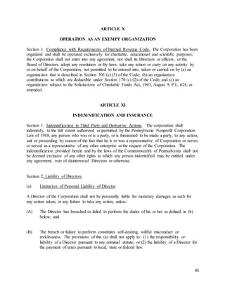 45
ARTICLE X
OPERATION AS AN EXEMPT ORGANIZATION
Section 1. Compliance with Requirements of Internal Revenue Code. The Corporation has been
organized and shall be operated exclusively for charitable, educational and scientific purposes;
the Corporation shall not enter into any agreement, nor shall its Directors or officers, or the
Board of Directors adopt any resolution or By-laws, take any action or carry on any activity by
or on behalf of the Corporation, not permitted to be entered into, taken or carried on by (a) an
organization that is described in Section 501 (c) (3) of the Code; (b) an organization
contributions to which are deductible under Section 170 (c) (2) of the Code; and (c) an
organization subject to the Solicitations of Charitable Funds Act, 1963, August 9, P.L. 628, as
amended.
ARTICLE XI
INDEMNIFICATION AND INSURANCE
Section 1. Indemnification in Third Party and Derivative Actions. The corporation shall
indemnify, to the full extent authorized or permitted by the Pennsylvania Nonprofit Corporation
Law of 1988, any person who was or is a party, or is threatened to be made a party, to any action,
suit or proceeding by reason of the fact that he is or was a representative of Corporation or serves
or served as a representative of any other enterprise at the request of the Corporation. The
indemnification provided herein and by the laws of the Commonwealth of Pennsylvania shall not
be deemed exclusive of any other rights to which any person indemnified may be entitled under
any agreement, vote of disinterested Directors or otherwise.
Section 2. Liability of Directors
(a) Limitation of Personal Liability of Director
A Director of the Corporation shall not be personally liable for monetary damages as such for
any action taken, or any failure to take any action, unless:
(A) The Director has breached or failed to perform the duties of his or her as defined in (b)
below; and
(B) The breach or failure to perform constitutes self-dealing, willful misconduct or
recklessness. The provisions of this (a) shall not apply to: (1) the responsibility or
liability of a Director pursuant to any criminal statute; or (2) the liability of a Director for
the payment of taxes pursuant to local, state or federal law.
 