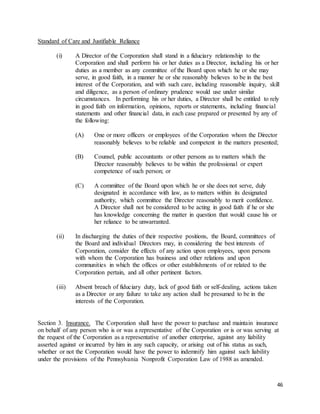 46
Standard of Care and Justifiable Reliance
(i) A Director of the Corporation shall stand in a fiduciary relationship to the
Corporation and shall perform his or her duties as a Director, including his or her
duties as a member as any committee of the Board upon which he or she may
serve, in good faith, in a manner he or she reasonably believes to be in the best
interest of the Corporation, and with such care, including reasonable inquiry, skill
and diligence, as a person of ordinary prudence would use under similar
circumstances. In performing his or her duties, a Director shall be entitled to rely
in good faith on information, opinions, reports or statements, including financial
statements and other financial data, in each case prepared or presented by any of
the following:
(A) One or more officers or employees of the Corporation whom the Director
reasonably believes to be reliable and competent in the matters presented;
(B) Counsel, public accountants or other persons as to matters which the
Director reasonably believes to be within the professional or expert
competence of such person; or
(C) A committee of the Board upon which he or she does not serve, duly
designated in accordance with law, as to matters within its designated
authority, which committee the Director reasonably to merit confidence.
A Director shall not be considered to be acting in good faith if he or she
has knowledge concerning the matter in question that would cause his or
her reliance to be unwarranted.
(ii) In discharging the duties of their respective positions, the Board, committees of
the Board and individual Directors may, in considering the best interests of
Corporation, consider the effects of any action upon employees, upon persons
with whom the Corporation has business and other relations and upon
communities in which the offices or other establishments of or related to the
Corporation pertain, and all other pertinent factors.
(iii) Absent breach of fiduciary duty, lack of good faith or self-dealing, actions taken
as a Director or any failure to take any action shall be presumed to be in the
interests of the Corporation.
Section 3. Insurance. The Corporation shall have the power to purchase and maintain insurance
on behalf of any person who is or was a representative of the Corporation or is or was serving at
the request of the Corporation as a representative of another enterprise, against any liability
asserted against or incurred by him in any such capacity, or arising out of his status as such,
whether or not the Corporation would have the power to indemnify him against such liability
under the provisions of the Pennsylvania Nonprofit Corporation Law of 1988 as amended.
 