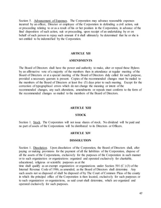 47
Section 5. Advancement of Expenses. The Corporation may advance reasonable expenses
incurred by an officer, Director or employee of the Corporation in defending a civil action, suit
or proceeding relating to or as a result of his or her position in the Corporation, in advance of the
final disposition of such action, suit or proceeding, upon receipt of an undertaking by or on
behalf of such person to repay such amount if it shall ultimately be determined that he or she is
not entitled to be indemnified by the Corporation.
ARTICLE XII
AMENDMENTS
The Board of Directors shall have the power and authority to make, alter or repeal these Bylaws
by an affirmative vote of a majority of the members then in attendance at regular meeting of the
Board of Directors or at a special meeting of the Board of Directors duly called for such purpose,
provided a necessary quorum is present. Copies of the recommended changes must be mailed to
the members of the Board of Directors at least five (5) days prior to such meeting. Except for the
correction of typographical errors which do not change the meaning or intent of the
recommended changes, any such alterations, amendments or repeals must conform to the form of
the recommended changes so mailed to the members of the Board of Directors.
ARTICLE XIII
STOCK
Section 1. Stock. The Corporation will not issue shares of stock. No dividend will be paid and
no part of assets of the Corporations will be distributed to its Directors or Officers.
ARTICLE XIV
DISSOLUTION
Section 1. Dissolution. Upon dissolution of the Corporation, the Board of Directors shall, after
paying or making provisions for the payment of all the liabilities of the Corporation, dispose of
all the assets of the Corporations, exclusively for the purposes of the Corporation in such manner
or to such organization or organizations organized and operated exclusively for charitable,
educational, religious or scientific purposes as at the
time shall qualify as an exempt organization or organizations under Section 501 (C ) (3) of the
Internal Revenue Code of 1986, as amended, as the Board of Directors shall determine. Any
such assets not so disposed of shall be disposed of by The Court of Common Pleas of the county
in which the principal office of the Corporation is then located, exclusively for such purposes or
to such organization or organizations, as said court shall determine, which are organized and
operated exclusively for such purposes.
 