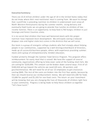 4
Executive Summary:
There are 15.8 million children under the age of 18 in the United States today that
do not know where their next nutritional meal is coming from. We want to change
that. LunchTime is providing nutrition to children in underserved rural areas of
North Western Pennsylvania during the summer months. Using delivery and
eventually food trucks we are going to provide free lunches to children of low-
income families. There is an opportunity to help feed 3,746 hungry children in just
Venango and Forest Counties alone.
It is no secret that children that have well balanced meals with the proper
nutrition have improved brain development. We anticipate seeing a reduced
dropout rate and higher state test scores in the districts that we will serve.
Our team is a group of energetic college students who feel strongly about helping
people in our communities, supported by a well distinguished Board of Directors,
made up of successful business people, others with experience providing summer
meals and a group of entrepreneurially minded educators.
Funded primarily through the Summer Food Service Program. This program offers
reimbursement for every meal that is served. We have the support of seve ral
community organizations offering to help cover some of the funding short falls. We
are asking for $220,000. This amount can be broken down several ways. First of all
$184,650 will go toward the vehicles we need (10 vans, 30 warmers and
gas/maintenance). We will need for all of our 12 employees to get clearances
costing $840. The rest of the costs are broken into the first four weeks, because by
then we should receive our reimbursement money. We will need $15,100 for food,
13,680 for payroll and $5,103 for non-food costs. The return on your investment
will be knowing that you are changing the lives of thousands of children right here
in your community. Progress is being made to help these children so together
“let’s have lunch.”
 