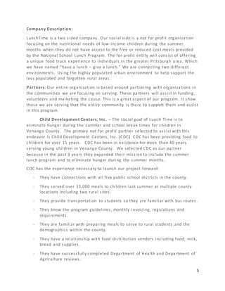 5
Company Description:
LunchTime is a two sided company. Our social side is a not for profit organization
focusing on the nutritional needs of low-income children during the summer
months when they do not have access to the free or reduced cost meals provided
by the National School Lunch Program. The for profit entity will consist of offering
a unique food truck experience to individuals in the greater Pittsburgh area. Which
we have named “have a lunch – give a lunch.” We are connecting two different
environments. Using the highly populated urban environment to help support the
less populated and forgotten rural areas.
Partners: Our entire organization is based around partnering with organizations in
the communities we are focusing on serving. These partners will assist in funding,
volunteers and marketing the cause. This is a great aspect of our program. It show
those we are serving that the entire community is there to support them and assist
in this program.
Child Development Centers, Inc. – The social goal of Lunch Time is to
eliminate hunger during the summer and school break times for children in
Venango County. The primary not for profit partner selected to assist with this
endeavor is Child Development Centers, Inc. (CDC) CDC has been providing food to
children for over 15 years. CDC has been in existence for more than 40 years
serving young children in Venango County. We selected CDC as our partner
because in the past 3 years they expanded their mission to include the summer
lunch program and to eliminate hunger during the summer months.
CDC has the experience necessary to launch our project forward:
- They have connections with all five public school districts in the county.
- They served over 13,000 meals to children last summer at multiple county
locations including two rural sites.
- They provide transportation to students so they are familiar with bus routes.
- They know the program guidelines, monthly invoicing, regulations and
requirements.
- They are familiar with preparing meals to serve to rural students and the
demographics within the county.
- They have a relationship with food distribution vendors including food, milk,
bread and supplies.
- They have successfully completed Department of Health and Department of
Agriculture reviews.
 