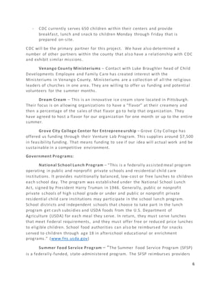 6
- CDC currently serves 650 children within their centers and provide
breakfast, lunch and snack to children Monday through Friday that is
prepared on-site.
CDC will be the primary partner for this project. We have also determined a
number of other partners within the county that also have a relationship with CDC
and exhibit similar missions.
Venango County Ministeriums – Contact with Luke Braughler head of Child
Developments Employee and Family Care has created interest with the
Ministeriums in Venango County. Ministeriums are a collection of all the religious
leaders of churches in one area. They are willing to offer us funding and potential
volunteers for the summer months.
Dream Cream – This is an innovative ice cream store located in Pittsburgh.
Their focus is on allowing organizations to have a “flavor” at their creamery and
then a percentage of the sales of that flavor go to help that organization. They
have agreed to host a flavor for our organization for one month or up to the entire
summer.
Grove City College Center for Entrepreneurship – Grove City College has
offered us funding through their Venture Lab Program. This supplies around $7,500
in feasibility funding. That means funding to see if our idea will actual work and be
sustainable in a competitive environment.
Government Programs:
National School Lunch Program – “This is a federally assisted meal program
operating in public and nonprofit private schools and residential child care
institutions. It provides nutritionally balanced, low-cost or free lunches to children
each school day. The program was established under the National School Lunch
Act, signed by President Harry Truman in 1946. Generally, public or nonprofit
private schools of high school grade or under and public or nonprofit private
residential child care institutions may participate in the school lunch program.
School districts and independent schools that choose to take part in the lunch
program get cash subsidies and USDA foods from the U.S. Department of
Agriculture (USDA) for each meal they serve. In return, they must serve lunches
that meet Federal requirements, and they must offer free or reduced price lunches
to eligible children. School food authorities can also be reimbursed for snacks
served to children through age 18 in afterschool educational or enrichment
programs.” (www.fns.usda.gov)
Summer Food Service Program – “The Summer Food Service Program (SFSP)
is a federally-funded, state-administered program. The SFSP reimburses providers
 