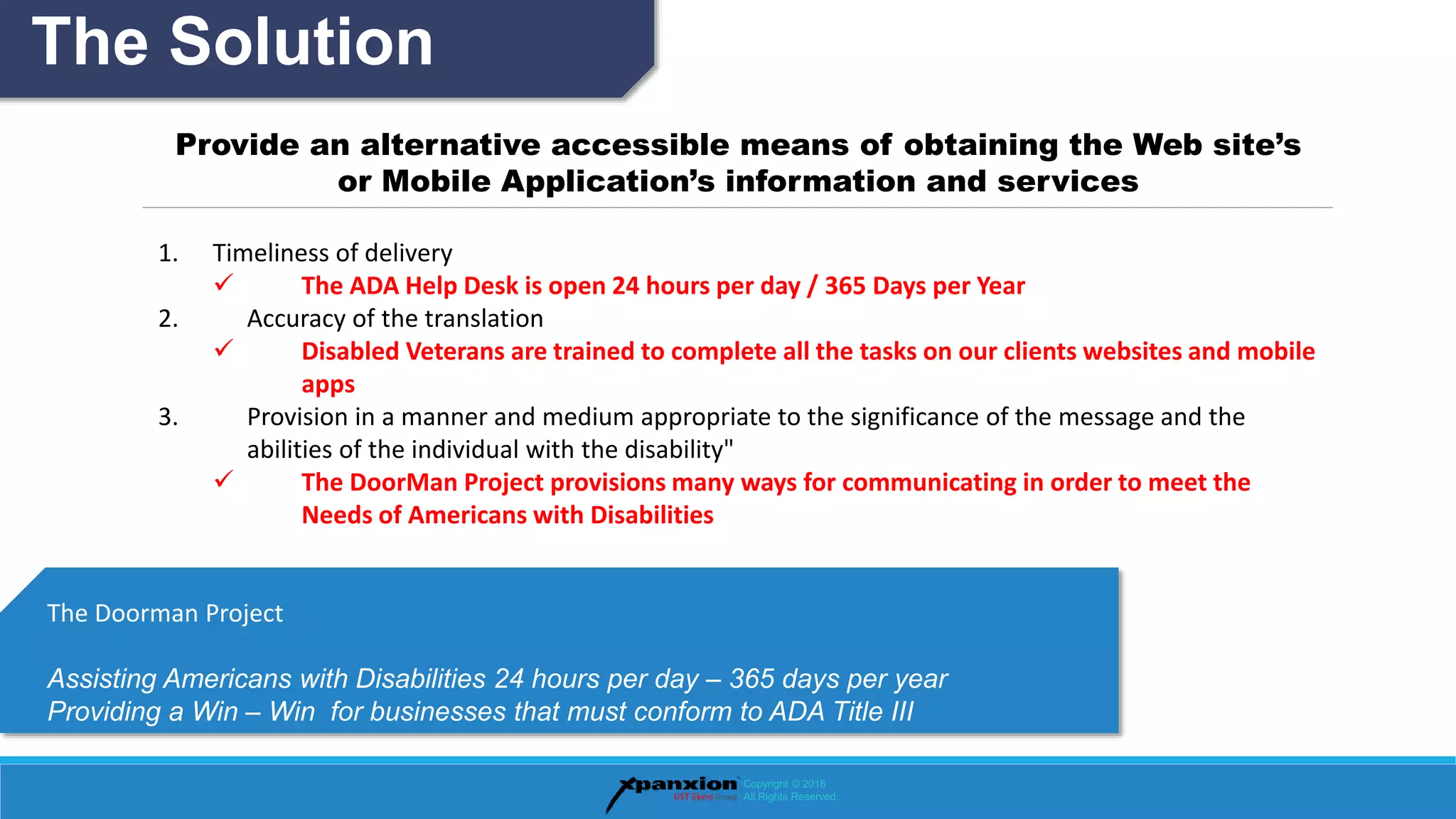 The Solution
Copyright © 2016
All Rights Reserved.
Provide an alternative accessible means of obtaining the Web site’s
or Mobile Application’s information and services
1. Timeliness of delivery
 The ADA Help Desk is open 24 hours per day / 365 Days per Year
2. Accuracy of the translation
 Disabled Veterans are trained to complete all the tasks on our clients websites and mobile
apps
3. Provision in a manner and medium appropriate to the significance of the message and the
abilities of the individual with the disability"
 The DoorMan Project provisions many ways for communicating in order to meet the
Needs of Americans with Disabilities
The Doorman Project
Assisting Americans with Disabilities 24 hours per day – 365 days per year
Providing a Win – Win for businesses that must conform to ADA Title III
 