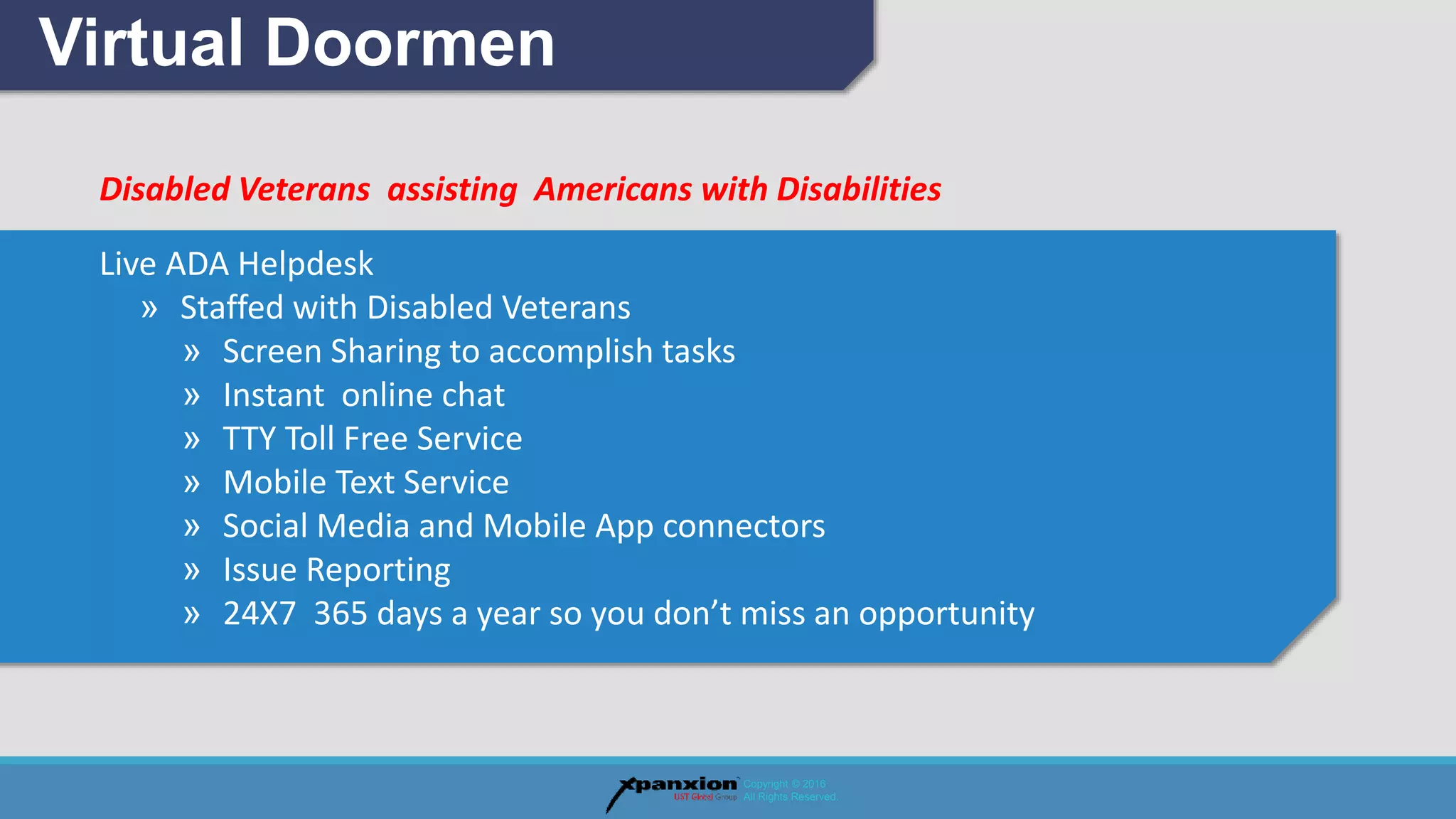Disabled Veterans assisting Americans with Disabilities
Live ADA Helpdesk
» Staffed with Disabled Veterans
» Screen Sharing to accomplish tasks
» Instant online chat
» TTY Toll Free Service
» Mobile Text Service
» Social Media and Mobile App connectors
» Issue Reporting
» 24X7 365 days a year so you don’t miss an opportunity
Virtual Doormen
Copyright © 2016
All Rights Reserved.
 