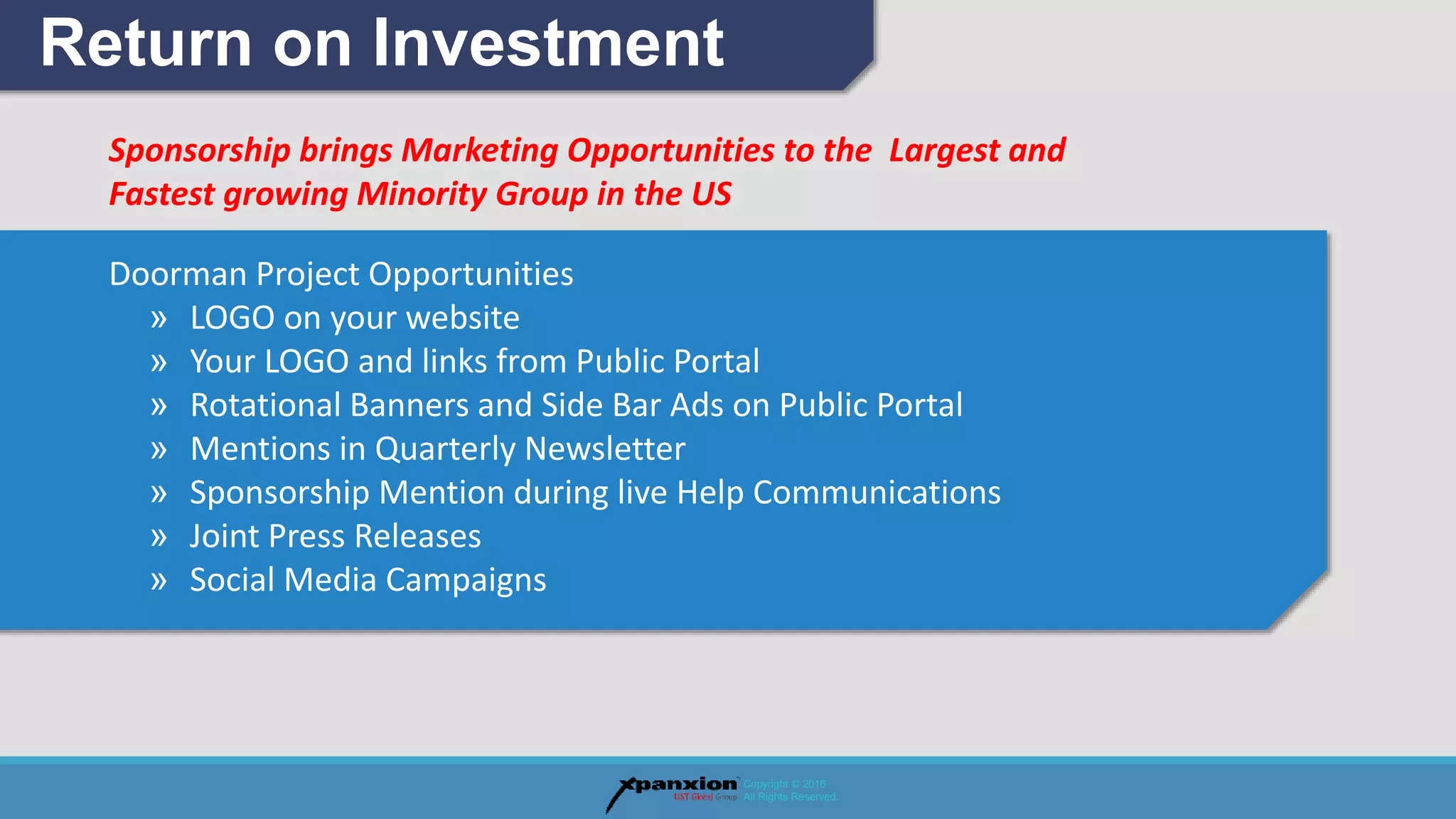 Sponsorship brings Marketing Opportunities to the Largest and
Fastest growing Minority Group in the US
Doorman Project Opportunities
» LOGO on your website
» Your LOGO and links from Public Portal
» Rotational Banners and Side Bar Ads on Public Portal
» Mentions in Quarterly Newsletter
» Sponsorship Mention during live Help Communications
» Joint Press Releases
» Social Media Campaigns
Return on Investment
Copyright © 2016
All Rights Reserved.
 