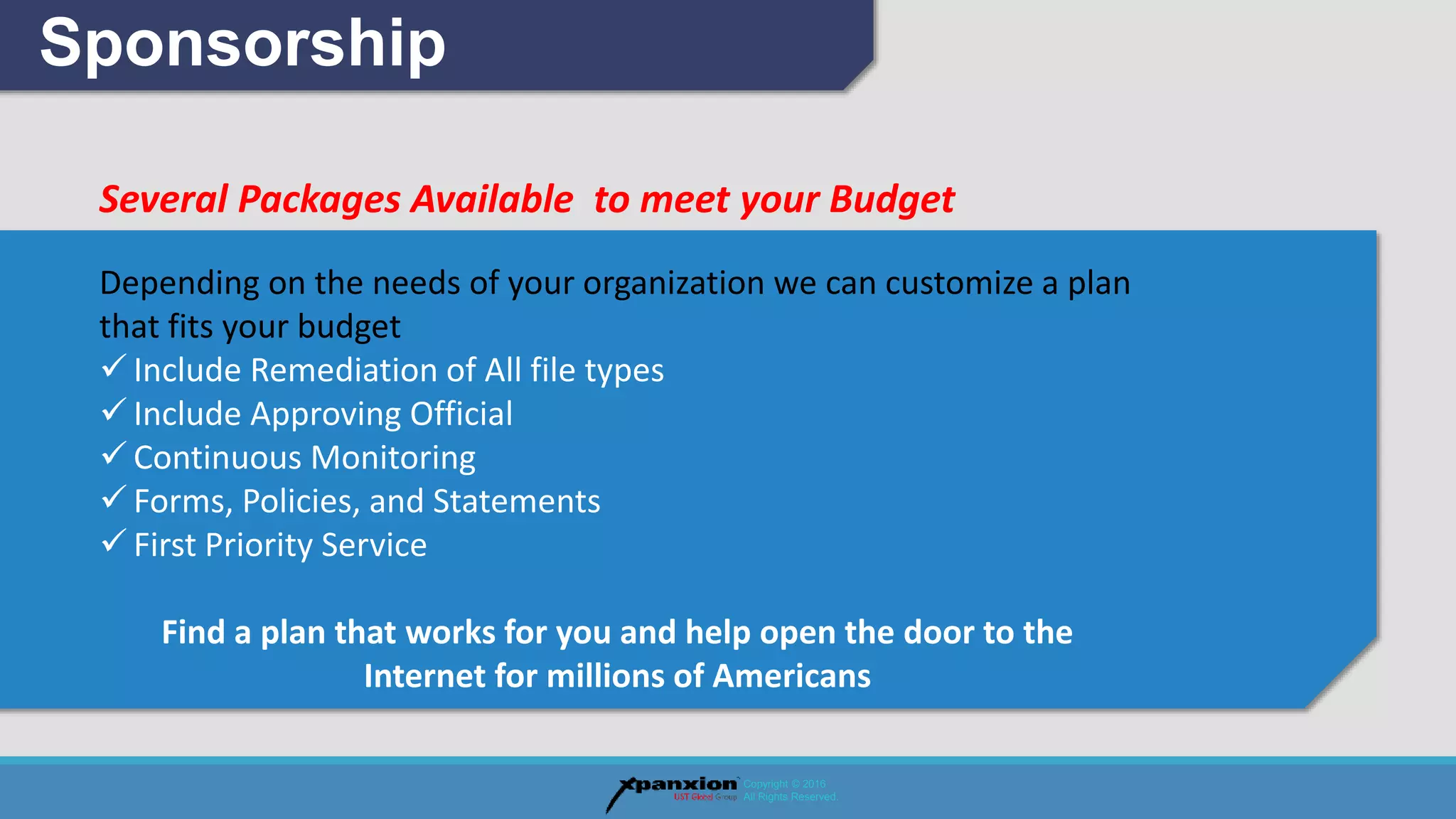 Several Packages Available to meet your Budget
Depending on the needs of your organization we can customize a plan
that fits your budget
 Include Remediation of All file types
 Include Approving Official
 Continuous Monitoring
 Forms, Policies, and Statements
 First Priority Service
Find a plan that works for you and help open the door to the
Internet for millions of Americans
Sponsorship
Copyright © 2016
All Rights Reserved.
 
