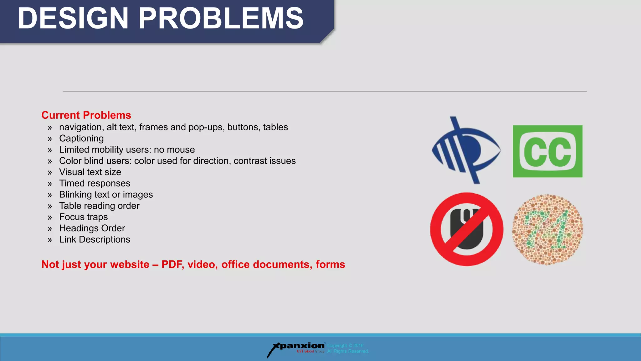 DESIGN PROBLEMS
Copyright © 2016
All Rights Reserved.
Current Problems
» navigation, alt text, frames and pop-ups, buttons, tables
» Captioning
» Limited mobility users: no mouse
» Color blind users: color used for direction, contrast issues
» Visual text size
» Timed responses
» Blinking text or images
» Table reading order
» Focus traps
» Headings Order
» Link Descriptions
Not just your website – PDF, video, office documents, forms
 