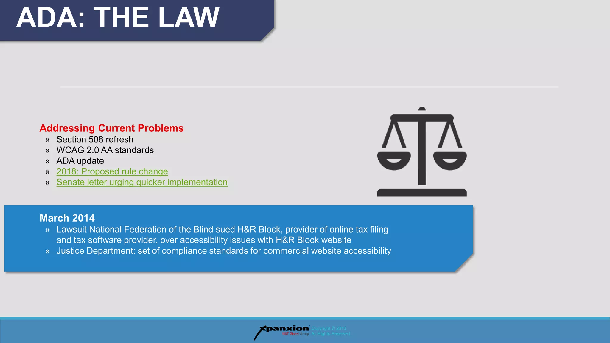 ADA: THE LAW
Copyright © 2016
All Rights Reserved.
Addressing Current Problems
» Section 508 refresh
» WCAG 2.0 AA standards
» ADA update
» 2018: Proposed rule change
» Senate letter urging quicker implementation
March 2014
» Lawsuit National Federation of the Blind sued H&R Block, provider of online tax filing
and tax software provider, over accessibility issues with H&R Block website
» Justice Department: set of compliance standards for commercial website accessibility
 