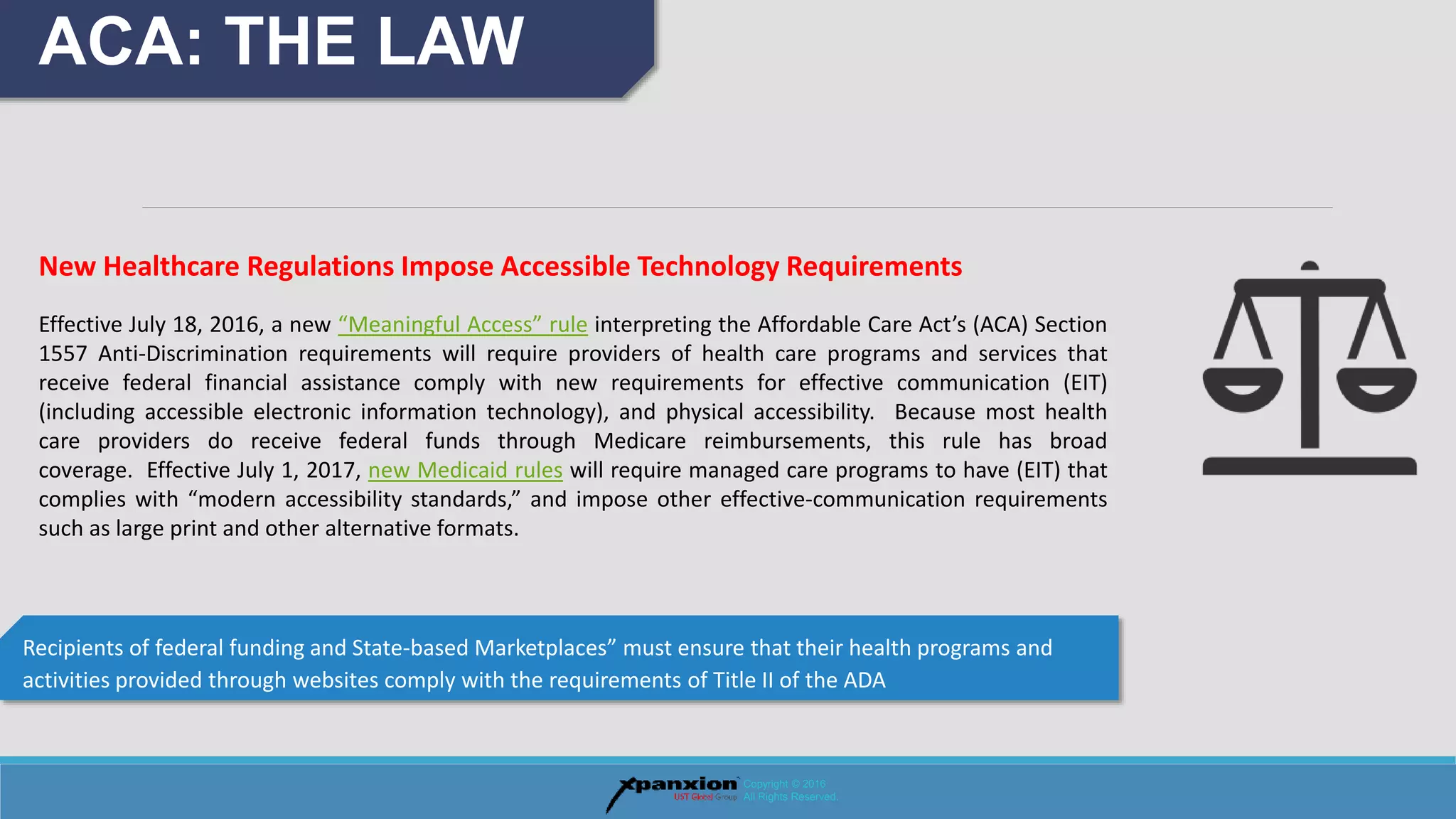 Recipients of federal funding and State-based Marketplaces” must ensure that their health programs and
activities provided through websites comply with the requirements of Title II of the ADA
ACA: THE LAW
Copyright © 2016
All Rights Reserved.
New Healthcare Regulations Impose Accessible Technology Requirements
Effective July 18, 2016, a new “Meaningful Access” rule interpreting the Affordable Care Act’s (ACA) Section
1557 Anti-Discrimination requirements will require providers of health care programs and services that
receive federal financial assistance comply with new requirements for effective communication (EIT)
(including accessible electronic information technology), and physical accessibility. Because most health
care providers do receive federal funds through Medicare reimbursements, this rule has broad
coverage. Effective July 1, 2017, new Medicaid rules will require managed care programs to have (EIT) that
complies with “modern accessibility standards,” and impose other effective-communication requirements
such as large print and other alternative formats.
 