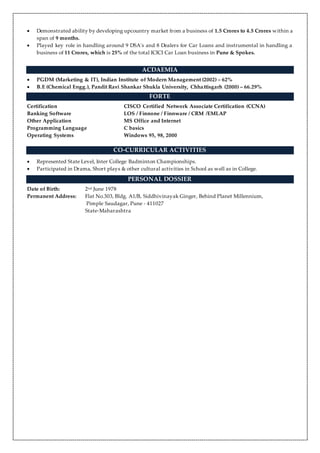  Demonstrated ability by developing upcountry market from a business of 1.5 Crores to 4.5 Crores within a
span of 9 months.
 Played key role in handling around 9 DSA's and 8 Dealers for Car Loans and instrumental in handling a
business of 11 Crores, which is 25% of the total ICICI Car Loan business in Pune & Spokes.
ACDAEMIA
 PGDM (Marketing & IT), Indian Institute of Modern Management (2002) – 62%
 B.E (Chemical Engg.), Pandit Ravi Shankar Shukla University, Chhattisgarh (2000) – 66.29%
FORTE
Certification CISCO Certified Network Associate Certification (CCNA)
Banking Software LOS / Finnone / Finnware / CRM /EMLAP
Other Application MS Office and Internet
Programming Language C basics
Operating Systems Windows 95, 98, 2000
CO-CURRICULAR ACTIVITIES
 Represented State Level, Inter College Badminton Championships.
 Participated in Drama, Short plays & other cultural activities in School as well as in College.
PERSONAL DOSSIER
Date of Birth: 2nd June 1978
Permanent Address: Flat No.303, Bldg. A1/B, Siddhivinayak Ginger, Behind Planet Millennium,
Pimple Saudagar, Pune - 411027
State-Maharashtra
 